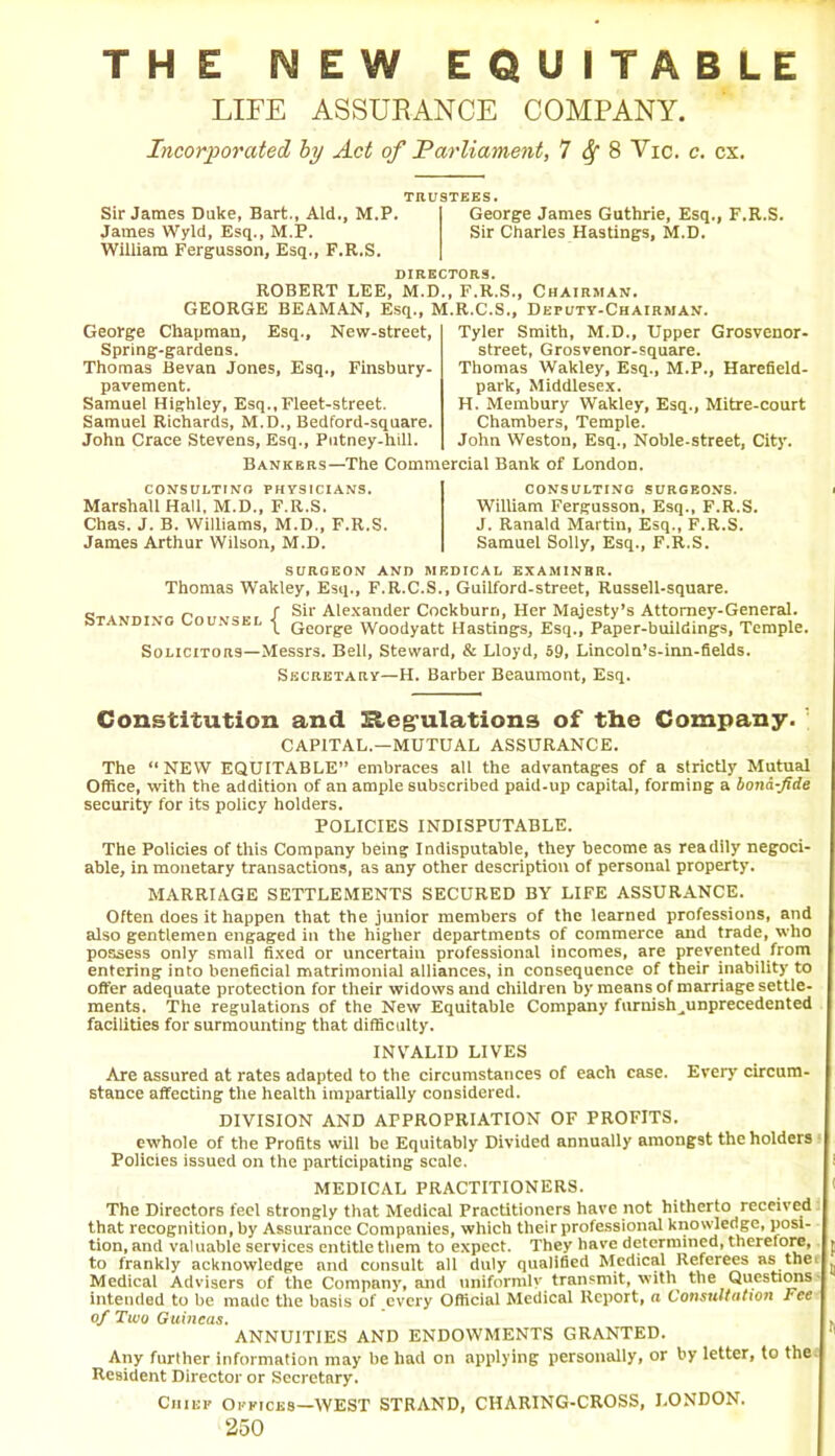 THE NEW EQUITABLE LIFE ASSURANCE COMPANY. Incorporated by Act of Parliament, 7^8 Vic. c. cx. TRUSTEES. Sir James Duke, Bart., Aid., M.P. George James Guthrie, Esq., F.R.S. James Wyld, Esq., M.P. Sir Charles Hastings, M.D. William Fergusson, Esq., F.R.S. DIRECTORS. George Chapman, Spring-gardens. Thomas Bevan Jones, Esq., Finsbury- pavement. Samuel Highley, Esq., Fleet-street. Samuel Richards, M.D., Bedford-square. John Crace Stevens, Esq., Putney-hill. Tyler Smith, M.D., Upper Grosvenor- street, Grosvenor-square. Thomas Wakley, Esq., M.P., Harefield- park, Middlesex. H. Membury Wakley, Esq., Mitre-court Chambers, Temple. John Weston, Esq., Noble-street, City. ROBERT LEE, M.D., F.R.S., Chairman. GEORGE BEAMAN, Esq., M.R.C.S., Deputy-Chairman. Esq., New-street, Bankers—The Commercial Bank of London. CONSULTING PHYSICIANS. Marshall Hall, M.D., F.R.S. Chas. J. B. Williams, M.D., F.R.S. James Arthur Wilson, M.D. CONSULTING SURGEONS. William Fergusson, Esq., F.R.S. J. Ranald Martin, Esq., F.R.S. Samuel Solly, Esq., F.R.S. SURGEON AND MEDICAL EXAM1NBR. Thomas Wakley, Esq., F.R.C.S., Guilford-street, Russell-square. ~ „ r Sir Alexander Cockburn, Her Majesty’s Attorney-General. standing counsel y Qeorge Woodyatt Hastings, Esq., Paper-buildings, Temple. Solicitors—Messrs. Bell, Steward, & Lloyd, 59, Lincoln’s-inn-fields. Secretary—H. Barber Beaumont, Esq. Constitution and H&eg-ulations of the Company. CAPITAL—MUTUAL ASSURANCE. The “NEW EQUITABLE” embraces all the advantages of a strictly Mutual Office, with the addition of an ample subscribed paid-up capital, forming a bona-fide security for its policy holders. POLICIES INDISPUTABLE. The Policies of this Company being Indisputable, they become as readily negoti- able, in monetary transactions, as any other description of personal property. MARRIAGE SETTLEMENTS SECURED BY LIFE ASSURANCE. Often does it happen that the junior members of the learned professions, and also gentlemen engaged in the higher departments of commerce and trade, who possess only small fixed or uncertain professional incomes, are prevented from entering into beneficial matrimonial alliances, in consequence of their inability to offer adequate protection for their widows and children by means of marriage settle- ments. The regulations of the New Equitable Company furnish ^unprecedented facilities for surmounting that difficulty. INVALID LIVES Are assured at rates adapted to the circumstances of each case. Every circum- stance affecting the health impartially considered. DIVISION AND APPROPRIATION OF PROFITS, ewhole of the Profits will be Equitably Divided annually amongst the holders Policies issued on the participating scale. MEDICAL PRACTITIONERS. The Directors feel strongly that Medical Practitioners have not hitherto received that recognition, by Assurance Companies, which their professional knowledge, posi- tion, and valuable services entitle them to expect. They have determined, therefore, to frankly acknowledge and consult all duly qualified Medical Referees as the Medical Advisers of the Company, and uniformly transmit, with the Questions intended to be made the basis of every Official Medical Report, a Consultation Fee of Two Guineas. ANNUITIES AND ENDOWMENTS GRANTED. Any further information may be had on applying personally, or by letter, to the Resident Director or Secretary. Chief Offices—WEST STRAND, CHARING-CROSS, LONDON.