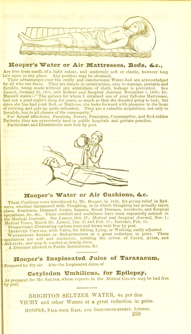 Hooper’s Water or Air Mattresses, Beds, «£tc., Are free from smell, of a light colour, and uniformly soft or elastic, however long lain upon in one place. Any position may be obtained. Their advantanges over the costly and cumbersome Water-bed are acknowledged by all who use them. They are simple in construction, easy to manage, portable and durable, being made without any admixture of cloth, leakage is prevented. See Lancet, January 25, 1851, and Medical and Surgical Journal, November 1, 1850; Dr. Mansell states—“ The patient for whom I obtained one of your full-size Mattresses, had not a good night’s sleep for years, so much so that she dreaded going to bed; but since she has had your Bed, or Mattress, she looks forward with pleasure to the hour of retiring, and gets up quite refreshed. They are a valuable acquisition, not only to Invalids, but to all classes of the community.” For Spinal affections. Paralysis, Fevers, Fractures, Consumptive, and Bed-ridden Patients, they are extensively used in public hospitals and private practice. Particulars and Illustrations sent free by post. Hooper’s Water or Air Cushions, <Stc. These Cushions were introduced by Mr. Hooper, in IS 19, for giving relief in Bed- sores, whether threatened with Sloughing, or in which Sloughing has actually taken place’. Fractures, Diseased Joints, Spasms, Renal Diseases, Accidents, and Surgical operations, &c. &c. Their comfort and usefulness have been repeatedly noticed in the Medical Journals. See Lancet, Oct. 27; Medical and Surgical Journal, Nov. 1; Medical Times, March 20; Lancet, Jan. 25 and Feb. 15 ; Institute, Feb. 15. Prospectuses Illustrating various sizes and forms sent free by post. Improved Urinals, with Valve, for Sitting, Lying, or Walking, easily adjusted. Waterproof Sheets or Bed-protectors at a great reduction in price. These appliances are soft and inodorous, resisting the action of Urine, Acids, and Alkalies, and may be washed as family linen. A Discount allowed to Public Institutions, &c. Hooper’s Inspissated Juice of Taraxacum, Prepared by dry air. Also the Inspissated Juice of Cotyledon Umbilicus, for Epilepsy, As prepared for Mr. Salter, whose reports in the Medical Gazelle may be had free by post. BRIGHTON SELTZER WATER, 4s. per doz. VICHY and other Waters at a great redaction in price. HOOPER, Pall-mall East, and Grosvenor-street, London.