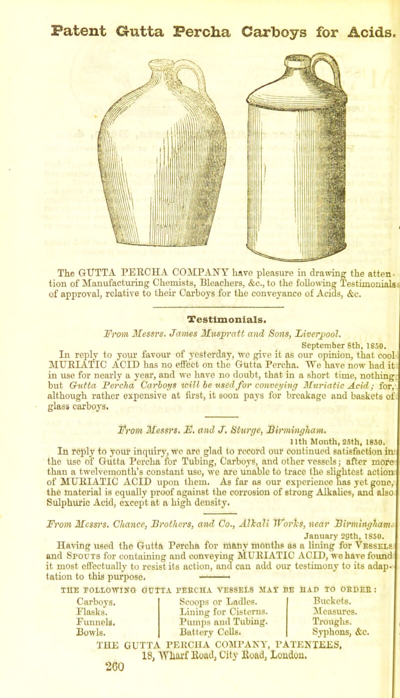 Patent Gutta Fercha Carboys for Acids. The GUTTA PERCHA COMPANY have pleasure in drawing the atten tion of Manufacturing Chemists, Bleachers, &c., to the following Testimonials.• of approval, relative to their Carboys for the conveyance of Acids, &c. Testimonials. From Messrs. James Muspratt and Sons, Liverpool. September 8th, 1S50. In reply to your favour of yesterday, we give it as our opinion, that cool MURIATIC ACID has no effect on the Gutta Percha. We have now had it in use for nearly a year, and we have no doubt, that in a short time, nothing, but Gutta Fercha Carboys will be used for conveying Muriatic Acid; for, although rather expensive at first, it soon pays for breakage and baskets of glass carboys. jFrom Messrs. JE. and J. Sturge, Birmingham llth Month, 25th, 1850. In reply to your inquiry, we are glad to record our continued satisfaction in the use of Gutta Percha for Tubing, Carboys, and other vessels; after more than a twelvemonth’s constant use, we are unable to trace the slightest action of MURIATIC ACID upon them. As far as our experience has yet gone, the material is equally proof against the corrosion of strong Alkalies, and also Sulphuric Acid, except at a high density. From Messrs. Chance, Brothers, and Co., Alkali Works, near Birmingham. January 2gth, 1S50. Having used the Gutta Percha for many months as a lining for Vessels and Spouts for containing and conveying MURIATIC ACID, wo have found it most effectually to resist its action, and can add our testimony to its adap- tation to this purpose. THE FOLLOWING PuTTA PEBCIIA VESSELS MAT BE HAD TO OKDEE : Carboys. Scoops or Ladles. Buckets. Flasks. Lining for Cisterns. Measures. Funnels. Piunps and Tubing. Troughs. Bowls. Battery Cells. Syphons, &c. THE GUTTA PERCHA COMPANY, PATENTEES, 18, Wharf Road, City Road, London. 2C0