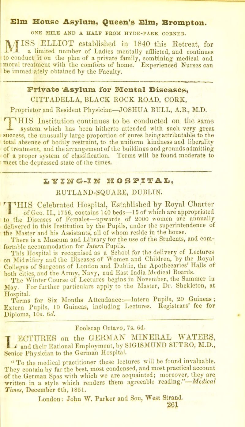 Elm House Asylum, Queen’s Elm, Brompton. ONE MILE AND A HALF FROM HVDE-PARK CORNER. MISS ELLIOT established in 1840 this Retreat, for a limited, number of Ladies mentally afflicted, and continues to conduct it on the plan of a private family, combining medical and moral treatment with the comforts of home. Experienced Nurses can be immediately obtained by the Faculty. Private Asylum for BSental Biseases, CITTADELLA, BLACK ROCK ROAD, CORK, Proprietor and Resident Physician—JOSHUA BULL, A.B., M.D. THIS Institution continues to be conducted on the same system which has been hitherto attended with such very great success, the unusually large proportion of cures being attributable to the total absence of bodily restraint, to the uniform kindness and liberality of treatment, and the arrangement of the buildings and grounds admitting of a proper system of classification. Terms will be found moderate to « meet the depressed state of the times. L Y G-I N HOSPITAL, RUTLAND-SQUARE, DUBLIN. THIS Celebrated Hospital, Established by Royal Charter of Geo. II., 1756, contains 140 beds—15 of which are appropriated to the Diseases of Females—upwards of 2000 women are annually delivered in this Institution by the Pupils, under the superintendence of the Master and his Assistants, all of whom reside in the house. There is a Museum and Library for the use of the Students, and com- fortable accommodation for Intern Pupils. This Hospital is recognised as a School for the delivery of Lectures on Midwifery and the Diseases of Women and Children, by the Royal Colleges of Surgeons of London and Dublin, the Apothecaries’ Halls of both cities, and the Army, Navy, and East India Medical Boards. The Winter Course of Lectures begins in November, the Summer in May. For further particulars apply to the Master, Dr. Shekleton, at Hospital. . . Terms for Six Months Attendance:—Intern Pupils, 20 Guineas; Extern Pupils, 10 Guineas, including Lectures. Registrars’ fee for Diploma, 10s. 6r/. Foolscap Octavo, 7s. 6d. T ECTURES on the GERMAN MINERAL WATERS, 1—1 and their Rational Employment, by SIGISMUND SUTRO, M.D., Senior Physician to the German Hospital. “ To the medical practitioner these lectures will be found invaluable. They contain by far the best, most condensed, and most practical account of the German Spas with which we are acquainted; moreover, they are written in a style which renders them agreeable reading.”—Medical Times, December 6th, 1851. London: John W. Parker and Son, West Strand.