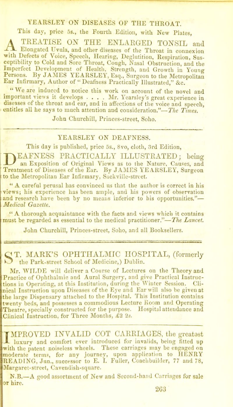 YEARSLEY ON DISEASES OF THE THROAT. This day, price 5s., the Fourth Edition, with New Plates, A TREATISE ON THE ENLARGED TONSIL and -tX Elongated Uvula, and other diseases of the Throat in connexion ■with Defects of Voice, Speech, Hearing, Deglutition, Respiration, Sus- ceptibility to Cold and Sore Throat, Cough, Nasal Obstruction, and the Imperfect Development of Health, Strength, and Growth in Young Persons. By JAMES YEARSLEY, Esq., Surgeon to the Metropolitan Ear Infirmary, Author of “ Deafness Practically Illustrated,” &c. “ We are induced to notice this work on account of the novel and important views it develops .... Mr. Yearsley’s great experience in diseases of the throat and ear, and in affections of the voice and speech, entitles all he says to much attention and consideration.”—The Times. John Churchill, Princes-street, Soho. YEARSLEY ON DEAFNESS. This day is published, price 5s., 8vo, cloth, 3rd Edition, EAFNESS PRACTICALLY ILLUSTRATED; being an Exposition of Original Views as to the Nature, Causes, and Treatment of Diseases of the Ear. By JAMES YEARSLEY, Surgeon to the Metropolitan Ear Infirmary, Sackville-strcet. “ A careful perusal has convinced us that the author is correct in his views; his experience has been ample, and his powers of observation and research have been by no means inferior to bis opportunities.”— Medical Gazette. “ A thorough acquaintance with the facts and views which it contains must be regarded as essential to the medical practitioner.”—The Lancet. John Churchill, Princes-street, Soho, and all Booksellers. T. MARK’S OPHTHALMIC HOSPITAL, (formerly _ the Park-street School of Medicine,) Dublin. Mr. WILDE will deliver a Course of Lectures on the Theory and Practice of Ophthalmic and Aural Surgery, and give Practical Instruc- tions in Operating, at this Institution, during the Winter Session. Cli- nical Instruction upon Diseases of the Eye and Ear will also be given at the large Dispensary attached to the Hospital. This Institution contains twenty beds, and possesses a commodious Lecture Room and Operating Theatre, specially constructed for the purpose. Hospital attendance and Clinical Instruction, for Three Months, £2 2s. TMPROVED INVALID COT CARRIAGES, the greatest A luxury and comfort ever introduced for invalids, being fitted up with the patent noiseless wheels. These carriages may be engaged on moderate terms, for any journey, upon application to HENRY READING, Jun., successor to E. I. Fuller, Coachbuilder, 77 and 78, Margaret-street, Cavendish-square. N.B.—A good assortment of New and Second-hand Carriages for sale or hire. 203