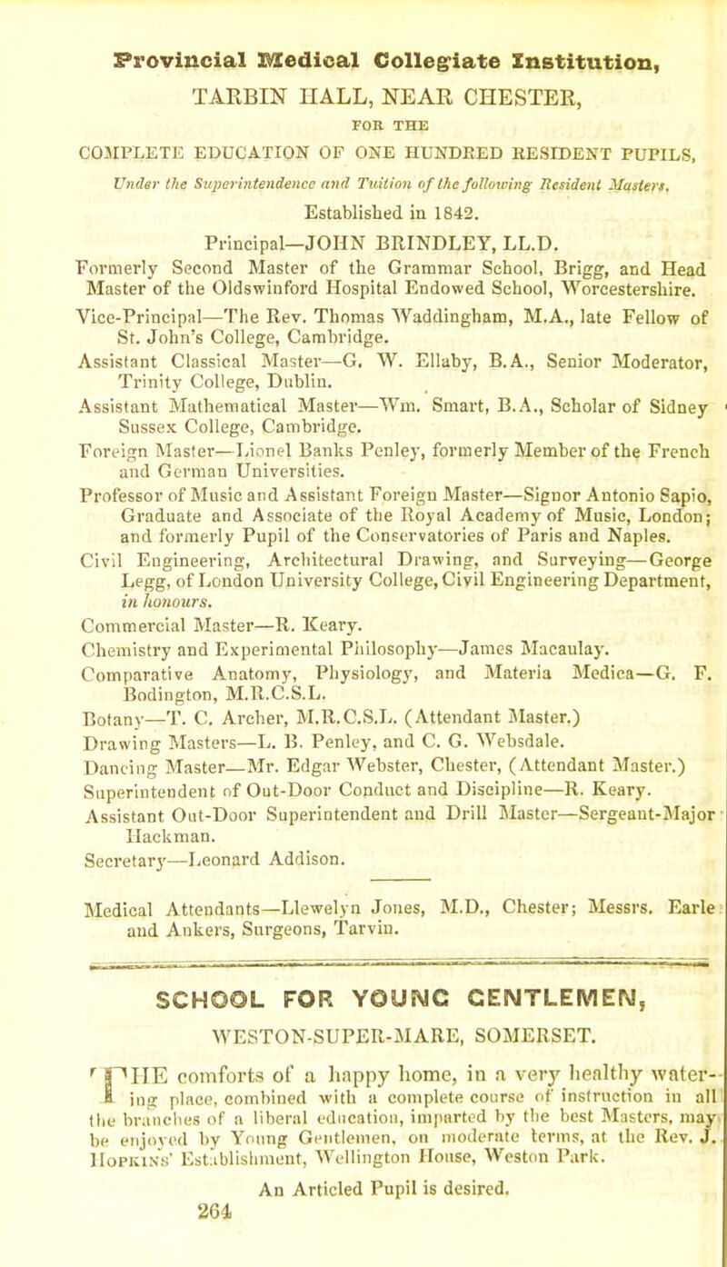 Provincial Medical Collegiate Institution, TARBIN HALL, NEAR CHESTER, FOR THE COMPLETE EDUCATION OF ONE HUNDRED RESIDENT PUPILS, Under the Superintendence and Tuition of the following Resident Masters. Established in 1842. Principal—JOHN BRINDLEY, LL.D. Formerly Second Master of the Grammar School, Brigg, and Head Master of the Oldswinford Hospital Endowed School, Worcestershire. Vice-Principal—The Rev. Thomas Waddingham, M.A., late Fellow of St. John’s College, Cambridge. Assistant Classical Master—G. W. Ellaby, B.A., Senior Moderator, Trinity College, Dublin. Assistant Mathematical Master—Wm. Smart, B.A., Scholar of Sidney 1 Sussex College, Cambridge. Foreign Master—Lionel Banks Penley, formerly Member of the French and German Universities. Professor of Music and Assistant Foreign Master—Signor Antonio Sapio, Graduate and Associate of the Royal Academy of Music, London; and formerly Pupil of the Conservatories of Paris and Naples. Civil Engineering, Architectural Drawing, and Surveying—George Legg, of London University College, Civil Engineering Department, in honours. Commercial Master—R. Keary. Chemistry and Experimental Philosophy—James Macaulay. Comparative Anatomy, Physiology, and Materia Medica—G. F. Bodington, M.R.C.S.L. Botany—T. C. Archer, M.R.C.S.L. (Attendant Master.) Drawing Masters—L. B. Penley, and C. G. Websdale. Dancing Master—Mr. Edgar Webster, Chester, (Attendant Master.) Superintendent of Out-Door Conduct and Discipline—R. Keary. Assistant Out-Door Superintendent and Drill Master—Sergeant-Major Hackman. Secretary—Leonard Addison. Medical Attendants—Llewelyn Jones, M.D., Chester; Messrs. Earle and Ankers, Surgeons, Tarvin. SCHOOL FOR YOUNG GENTLEMEN, WESTON-SUPER-MARE, SOMERSET. r jPITE comforts of a happy home, iu a very healthy water- H ing place, combined with a complete course of instruction iu all the branches of a liberal education, imparted by the best Masters, may be enjoyed by Young Gentlemen, on moderate terms, at the Rev. J. Hopkins’ Establishment, Wellington House, Weston Park. An Articled Pupil is desired.