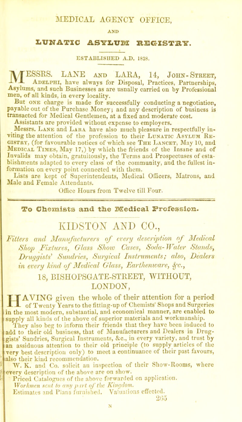 MEDICAL AGENCY OFFICE AND LUNATIC ASYLUM REGISTRY. ESTABLISHED A.D. 1828. MESSRS. LANE and LARA, 14, John-Street, Adelphi, have always for Disposal, Practices, Partnerships, Asylums, and such Businesses as are usually carried on by Professional men, of all kinds, in every locality. But one charge is made for successfully conducting a negotiation, payable out of the Purchase Money; and any description of business is transacted for Medical Gentlemen, at a fixed and moderate cost. Assistants are provided without expense to employers. Messrs. Lane and Lara have also much pleasure in respectfully in- viting the attention of the profession to their Lunatic Asylum Re- gistry, (for favourable notices of which see The Lancet, May 10, and Medical Times, May 17,) by which the friends of the Insane and of Invalids may obtain, gratuitously, the Terms and Prospectuses of esta- blishments adapted to every class of the community, and the fullest in- formation on every point connected with them. Lists are kept of Superintendents, Medical Officers, Matrons, and Male and Female Attendants. Office Hours from Twelve till Four. To Chemists and the Medical Profession. KIDSTON AND CO., Fitters and Manufacturers of every description of Medical Shop Fixtures, Glass Shoiv Cases, Soda- Water Stands, Druggists' Sundries, Surgical Instruments; also, Dealers in every land of Medical Glass, Earthenware, <Sfc., 18, BISHOPSGATE-STREET, WITHOUT, LONDON, HAYING given the whole of their attention for a period of Twenty Years to the fitting-up of Chemists’ Shops and Surgeries in the most modern, substantial, and economical manner, are enabled to supply all kinds of the above of superior materials and workmanship. They also beg to inform their friends that they have been induced to add to their old business, that of Manufacturers and Dealers in Drug- gists’ Sundries, Surgical Instruments, &c., in every variety, and trust by an assiduous attention to their old principle (to supply articles of the very best description only) to meet a continuance of their past favours, also their kind recommendation. W. K. and Co. solicit an inspection of their Show-Rooms, where every description of the above are on show. Priced Catalogues of the above forwarded on application. Workmen sent to any p u t of the Kingdom. Estimates and Plans furnished. Valuations effected. 205 N