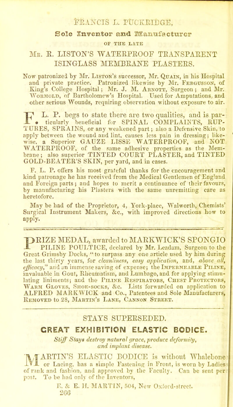 MlANClS L. PtTCKR.IBGE, Sole Inventor and Manufacturer OF THE LATE Mb. E. LISTON’S WATEEPEOOF TEANSPAEENT ISINGLASS MEMBEANE PLASTEES. Now patronized by Mr. Liston’s successor, Mr. Quain, in his Hospital and private practice. Patronized likewise by Mr. Fergusson, of King’s College Hospital; Mr. J. M. Arnott, Surgeon; and Mr. Wormold, of Bartholomew’s Hospital. Used for Amputations, and other serious Wounds, requiring observation without exposure to air. FL. P. begs to state there are two qualities, and is par- o ticularly beneficial for SPINAL COMPLAINTS, RUP- TURES, SPRAINS, or any weakened part; also a Defensive Skin, to apply between the wound and lint, causes less pain in dressing; like- wise, a Superior GAUZE LISSE WATERPROOF, and NOT WATERPROOF, of the same adhesive properties as the Mem- brane ; also superior TINTED COURT PLASTER, and TINTED GOLD-BEATER’S SKIN, per yard, and in cases. F. L. P. offers his most grateful thanks for the encouragement and kind patronage he has received from the Medical Gentlemen of England and Foreign parts; and hopes to merit a continuance of their favours, by manufacturing his Plasters with the same unremitting care as heretofore. May be had of the Proprietor, 4, York-placc, Walworth, Chemists’ Surgical Instrument Makers, &c., with improved directions how to apply. PEIZE MEDAL, awarded to MARKWICK’S SPONGIO PILINE POULTICE, declared by Mr. Leadum, Surgeon to the Great Grimsby Docks, “to surpass any one article used by him during the last thirty years, for cleanliness, easy application, and, above all, efficacy,” and an immense saving of expense; the Impermeable Piline, invaluable in Gout, Rheumatism, and Lumbago, and for applying stimu- lating liniments; and the Piline Respirators, Chest Protectors, Warm Gloves, Shoe-socks, &c. Lists forwarded on application to ALFRED MARKWICK and Co., Patentees and Sole Manufacturers, Removed to 28, Martin’s Lane, Cannon Street. STAYS SUPERSEDED. GREAT EXHIBITION ELASTIC BODICE. Stiff Stays destroy natural grace, produce deformity, and implant disease. MARTIN’S ELASTIC BODICE is without Whalebone or Lacing, has a simple Fastening in Front, is worn by Ladies of rank and fashion, and approved by the Faculty. Can be sent per post. To be had only of the Inventors, E. & E. H. MARTIN, f>04, New Oxford-street. 2GG