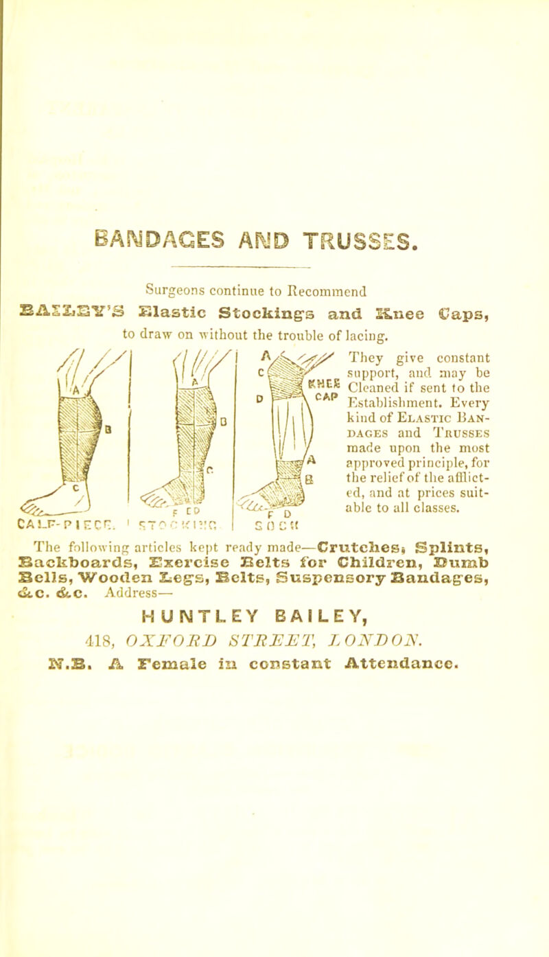 BANDAGES AND TRUSSES CAP Surgeons continue to Recommend EASZiSY’S Elastic Stocking’s and I£nee Caps, to draw on without the trouble of lacing. They give constant support, and may be KNEB Cleaned if sent to the Establishment. Every kind of Elastic Ban- dages and Trusses made upon the most approved principle, for the relief of the afflict- ed, and at prices suit- able to all classes. CALP-PlECr:. The following articles kept ready made—Crutches* Splints, Backboards, Exercise Belts for Children, Dumb Sells, Wooden Beg’s, Belts, Suspensory Bandages, dtc. dtc. Address— HUNTLEY BAILEY, 418, OXFORD STREET, LONDON. ES.B. A Female in constant Attendance.