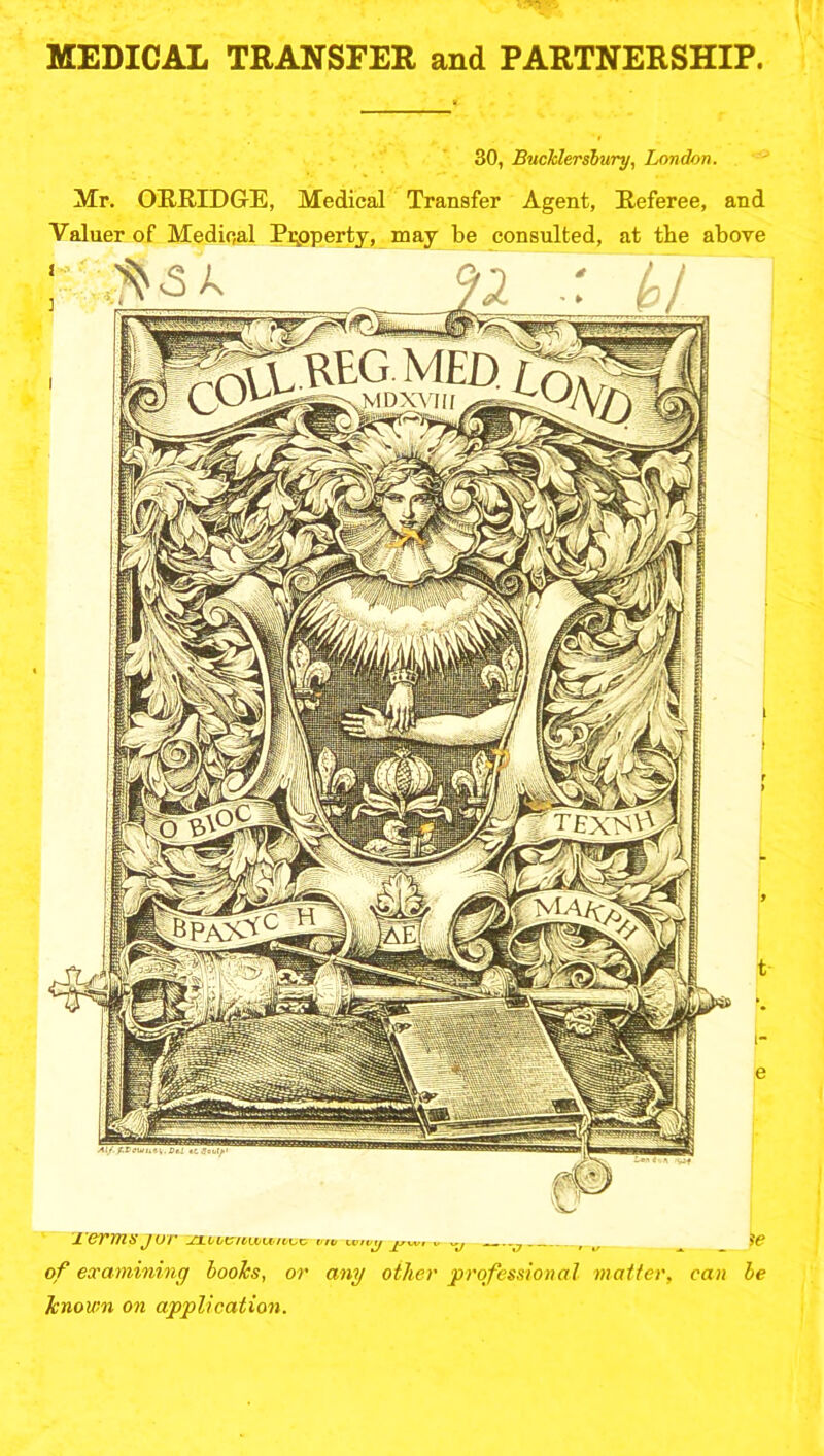 MEDICAL TRANSFER and PARTNERSHIP. 30, Bucklersbury, London. Mr. ORRIDGE, Medical Transfer Agent, Referee, and Valuer of Medical Property, may be consulted, at the above JL 6VT71S J Wf' ^11't'CrtU'lt/t'OC vtv XMIVKJ ivr .. y r ^ SC of examining books, or any other professional matter, can be known on application.