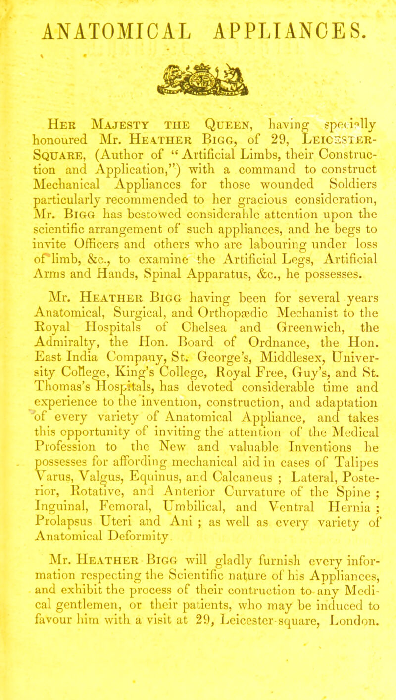 * . • Her Majesty the Queen, having specially honoured Mr. Heather Bigg, of 29, Leicesier- Square, (Author of “ Artificial Limbs, their Construc- tion and Application,”) with a command to construct Mechanical Appliances for those wounded Soldiers particularly recommended to her gracious consideration, Mr. Bigg has bestowed considerable attention upon the scientific arrangement of such appliances, and he begs to invite Officers and others who are labouring under loss of”limb, &c., to examine the Artificial Legs, Artificial Arms and Hands, Spinal Apparatus, &c., he possesses. Mr. Heather Bigg having been for several years Anatomical, Surgical, and Orthopedic Mechanist to the Royal Hospitals of Chelsea and Greenwich, the Admiralty, the Hon. Board of Ordnance, the Idon. East India Company, St. George’s, Middlesex, Univer- sity College, King’s College, Royal Free, Guy’s, and St. Thomas’s ILospitals, has devoted considerable time and experience to the invention, construction, and adaptation 'of every variety of Anatomical Appliance, and takes this opportunity of inviting the attention of the Medical Profession to the New and valuable Inventions he possesses for affording mechanical aid in cases of Talipes Varus, Valgus, Ecpiinus, and Calcaneus ; Lateral, Poste- rior, Rotative, and Anterior Curvature of the Spine ; Inguinal, Femoral, Umbilical, and Ventral Hernia ; Prolapsus Uteri and Ani ; as well as every variety of Anatomical Deformity Mr. Heather Bigg will gladly furnish every infor- mation respecting the Scientific nature of his Appliances, and exhibit the process of their contruction to any Medi- cal gentlemen, or their patients, who may be induced to favour him with a visit at 29, Leicester square, London.
