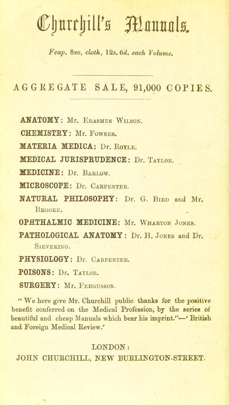 Cjjttrrjriir® Jtamtk Fcap. 8vo, cloth, 12s. fid. each Volume. AGGREGATE SALE, 91,000 COPIES. ANATOMY: Mr. Erasmus Wilson. CHEMISTRY: Mr. Fownes. MATERIA MEDICA: Dr. Hoyle. MEDICAL JURISPRUDENCE: Dr. Taylor. MEDICINE: Dr. Barlow. MICROSCOPE: Dr. Carpenter. NATURAL PHILOSOPHY: Dr. G. Bird and Mr. Brooke. OPHTHALMIC MEDICINE: Mr. Wharton Jones. PATHOLOGICAL ANATOMY : Dr. H. Jones and Dr. SlEVEKING. PHYSIOLOGY: Dr. Carpenter. POISONS: Dr. Taylor. SURGERY: Mr. Fergusson. “We here give Mr. Churchill public thanks for the positive benefit conferred on the Medical Profession, by the series of beautiful and cheap Manuals which bear his imprint.’’—‘ British and Foreign Medical Review.’ LONDON: JOHN CHURCHILL, NEWr BURLINGTON-STREET.