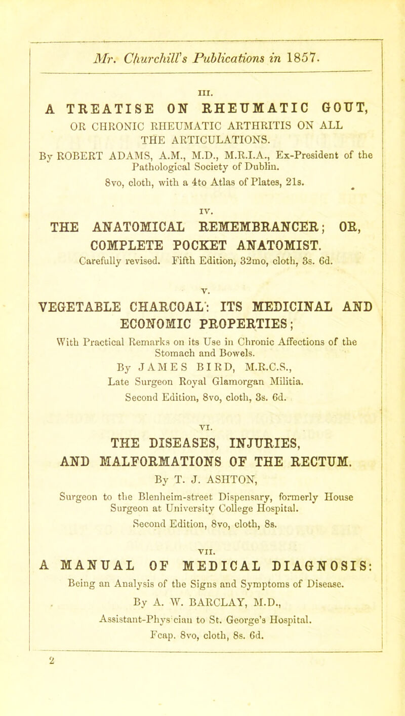 A TREATISE ON RHEUMATIC GOUT, OR CHRONIC RHEUMATIC ARTHRITIS ON ALL THE ARTICULATIONS. By ROBERT ADAMS, A.M., M.D., M.R.I.A., Ex-President of the Pathological Society of Dublin. 8vo, cloth, with a 4to Atlas of Plates, 21s. IV. THE ANATOMICAL REMEMBRANCER; OR, COMPLETE POCKET ANATOMIST. Carefully revised. Fifth Edition, 32mo, cloth, 3s. 6d. v. VEGETABLE CHARCOAL: ITS MEDICINAL AND ECONOMIC PROPERTIES; With Practical Remarks on its Use in Chronic Affections of the Stomach and Bowels. By JAMES BIRD, M.R.C.S., Late Surgeon Royal Glamorgan Militia. Second Edition, 8vo, cloth, 3s. 6d. VI. THE DISEASES, INJURIES, AND MALFORMATIONS OF THE RECTUM. By T. J. ASHTON, Surgeon to the Blenheim-street Dispensary, formerly House Surgeon at University College Hospital. Second Edition, 8vo, cloth, 8s. VII. A MANUAL OF MEDICAL DIAGNOSIS: Being an Analysis of the Signs and Symptoms of Disease. By A. W. BARCLAY, M.D., Assistant-Phys ciau to St. George’s Hospital. Fcap. 8vo, cloth, 8s. 6d.