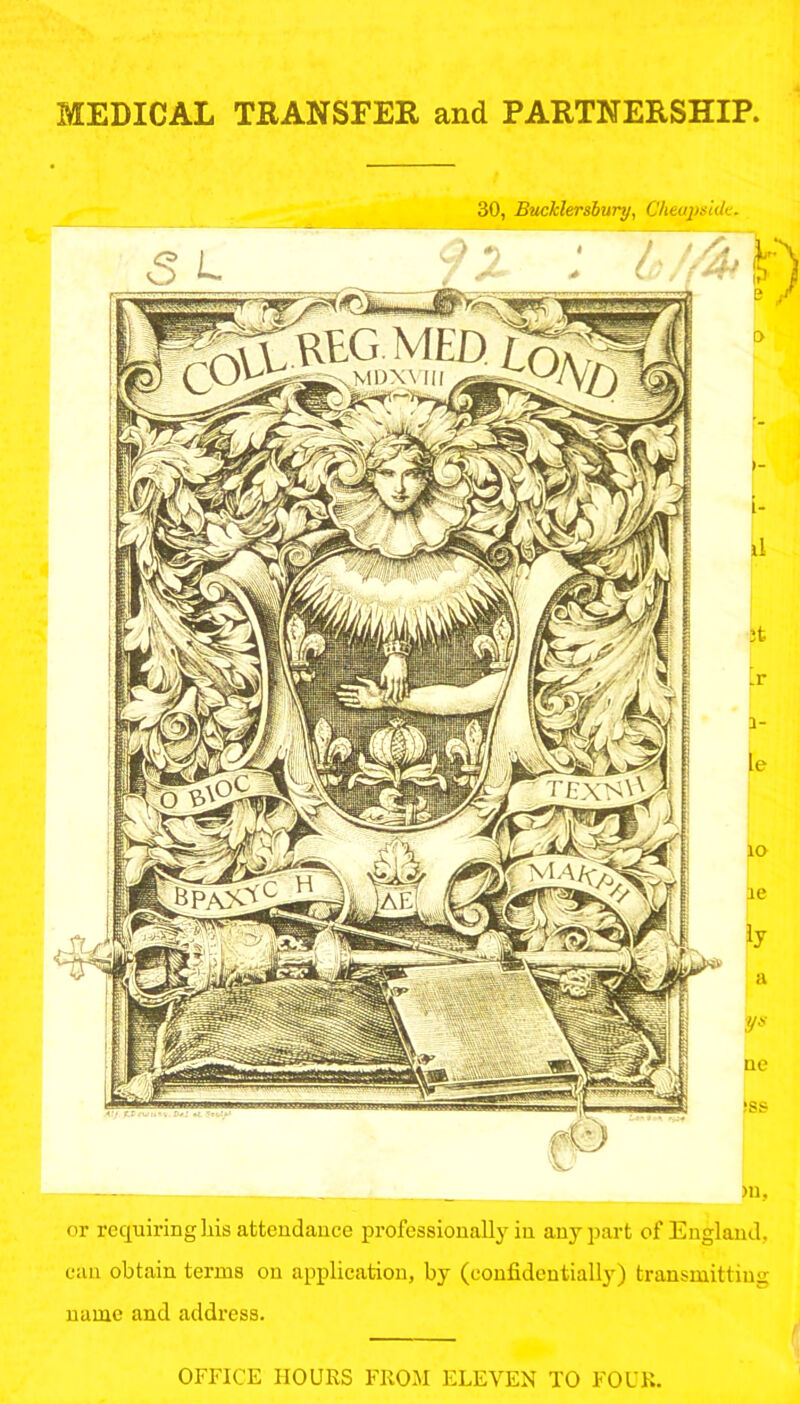 MEDICAL TRANSFER and PARTNERSHIP, 30, Bucklersbury, Cheap side. >U, or requiring his attendance professionally in any part of England, can obtain terms on application, by (confidentially) transmitting name and address. OFFICE HOURS FROM ELEVEN TO FOUR.