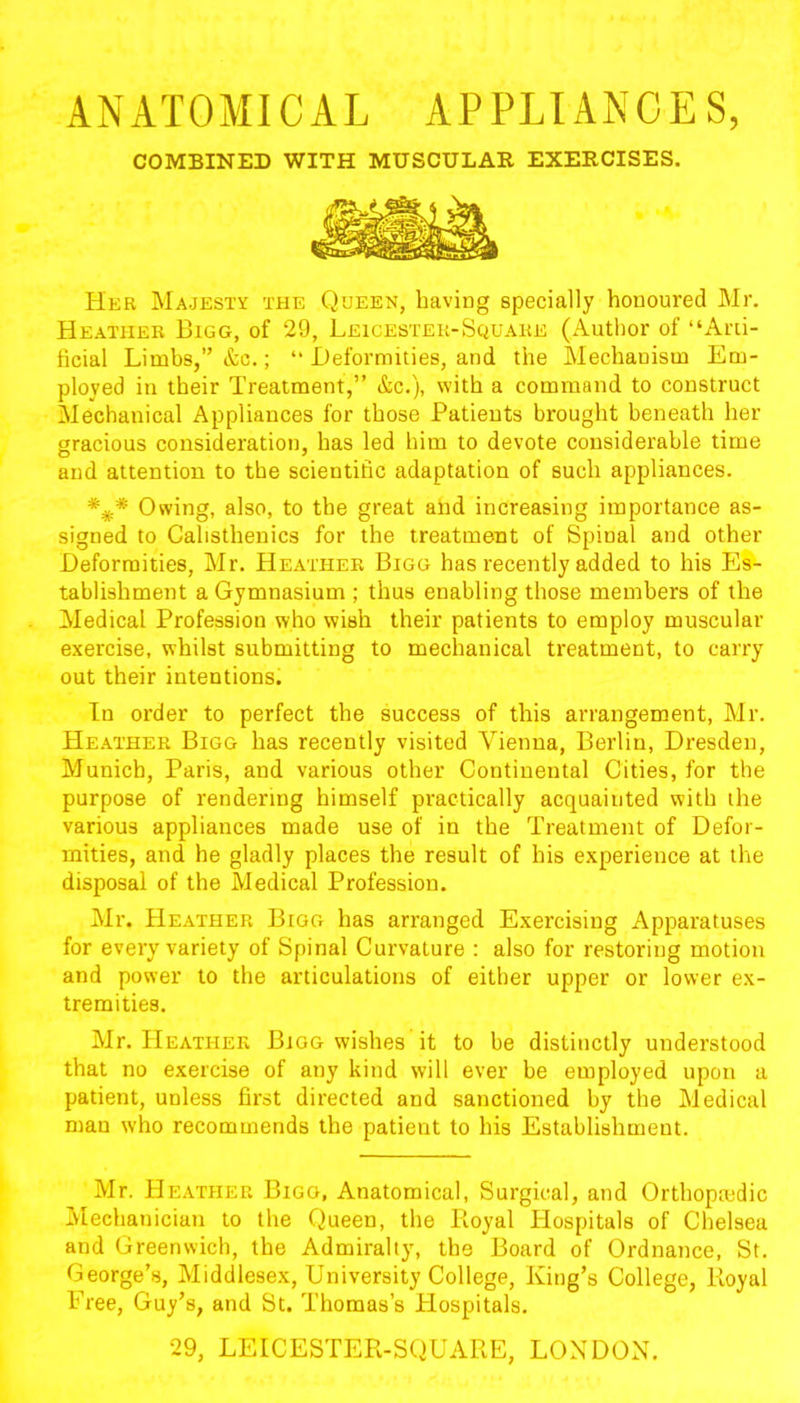 ANATOMICAL APPLIANCES, COMBINED WITH MUSCULAR EXERCISES. Her Majesty the Queen, having specially honoured Mr. Heather Bigg, of 29, Leicester-Square (Author of “Arti- ficial Limbs,” &c.; “ Deformities, and the Mechanism Em- ployed in their Treatment,” &c.), with a command to construct Mechanical Appliances for those Patients brought beneath her gracious consideration, has led him to devote considerable time and attention to the scientific adaptation of such appliances. Owing, also, to the great and increasing importance as- signed to Calisthenics for the treatment of Spinal and other Deformities, Mr. Heather Bigg has recently added to his Es- tablishment a Gymnasium ; thus enabling those members of the Medical Profession who wish their patients to employ muscular exercise, whilst submitting to mechanical treatment, to carry out their intentions. In order to perfect the success of this arrangement, Mr. Heather Bigg has recently visited Vienna, Berlin, Dresden, Munich, Paris, and various other Continental Cities, for the purpose of rendering himself practically acquainted with the various appliances made use of in the Treatment of Defor- mities, and he gladly places the result of his experience at the disposal of the Medical Profession. Mr. Heather Bigg has arranged Exercising Apparatuses for every variety of Spinal Curvature : also for restoring motion and power to the articulations of either upper or lower ex- tremities. Mr. Heather Bigg wishes it to be distinctly understood that no exercise of any kind will ever be employed upon a patient, unless first directed and sanctioned by the Medical man who recommends the patient to his Establishment. Mr. Heather Bigg, Anatomical, Surgical, and Orthopaedic Mechanician to the Queen, the Boyal Hospitals of Chelsea and Greenwich, the Admiralty, the Board of Ordnance, St. George’s, Middlesex, University College, King’s College, Royal Free, Guy’s, and St. Thomas’s Plospitals. 29, LEICESTER-SQUARE, LONDON.