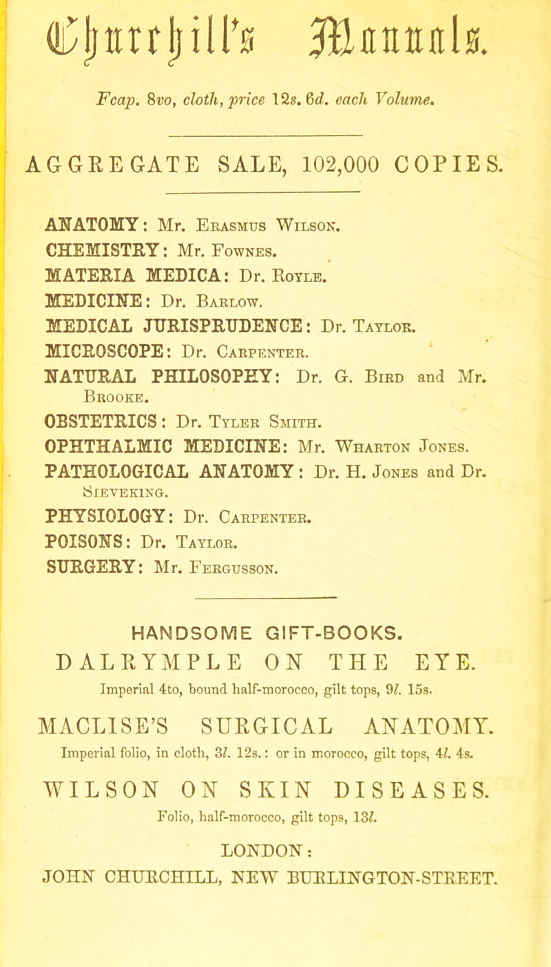 Cljttrrl) ill's Me nun l a. Fcap. Svo, cloth, price 12s. Gd. each Volume. AGGREGATE SALE, 102,000 COPIES. ANATOMY: Mr. Erasmus Wilson. CHEMISTRY: Mr. Fownes. MATERIA MEDICA: Dr. Royle. MEDICINE: Dr. Barlow. MEDICAL JURISPRUDENCE: Dr. Taylor. MICROSCOPE: Dr. Carpenter. NATURAL PHILOSOPHY: Dr. G. Bird and Mr. Brooke. OBSTETRICS : Dr. Tyler Smith. OPHTHALMIC MEDICINE: Mr. Wharton Jones. PATHOLOGICAL ANATOMY : Dr. H. Jones and Dr. SlEVEKING. PHYSIOLOGY: Dr. Carpenter. POISONS: Dr. Taylor. SURGERY: Mr. Fergusson. HANDSOME GIFT-BOOKS. DALRYMPLE ON THE EYE. Imperial 4to, bound half-morocco, gilt tops, 91. 15s. MACLISE’S SURGICAL ANATOMY. Imperial folio, in cloth, 31. 12s.: or in morocco, gilt tops, 4?. 4s. WILSON ON SKIN DISEASES. Folio, half-morocco, gilt tops, 131. LONDON: JOHN CHURCHILL, NEW BURLINGTON-STREET.