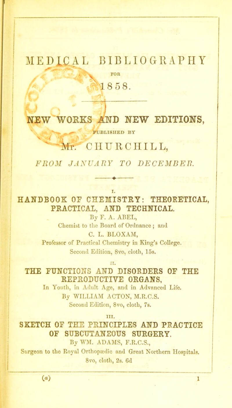 MEDICAL BIBLIOGRAPHY FOR L'X :%8 5 8. ) 7 AT NEW WORKS AND NEW EDITIONS, ' -• PUBLISHED BY 'fe CHURCHILL, \ •:< FROM JANUARY TO DECEMBER. HANDBOOK OF CHEMISTRY: THEORETICAL, PRACTICAL, AND TECHNICAL. By F. A. ABEL, Chemist to the Board of Ordnance ; and C. L. BLOXAM, Professor of Practical Chemistry in King’s College. Second Edition, 8vo, cloth, 15s. THE FUNCTIONS AND DISORDERS OF THE REPRODUCTIVE ORGANS, In Youth, in Adult Age, and in Advanced Life. By WILLIAM ACTON, M.R.C.S. Second Edition, 8vo, cloth, 7s. ill. SKETCH OF TEE PRINCIPLES AND PRACTICE OF SUBCUTANEOUS SURGERY. By WM. ADAMS, F.R.C.S., Surgeon to the Royal Orthopedic and Great Northern Hospitals. 8vo, cloth, 2s. 6d