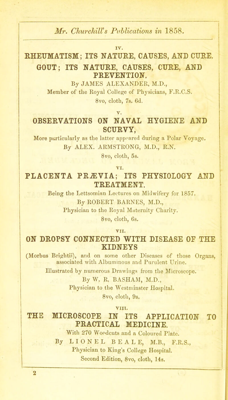 IV. RHEUMATISM; ITS NATURE, CAUSES, AND CURE. GOUT; ITS NATURE, CAUSES, CURE, AND PREVENTION. By JAMES ALEXANDER, M.D., Member of the Royal College of Physicians, F.R.C.S. 8vo, cloth, 7s. 6d. v. OBSERVATIONS ON NAVAL HYGIENE AND SCURVY, More particularly as the latter appeared during a Polar Voyage. By ALEX. ARMSTRONG, M.D., R.N. 8vo, cloth, 5s. V!. L PLACENTA PRiEVIA; ITS PHYSIOLOGY AND TREATMENT. Being the Lettsomian Lectures on Midwifery for 1857. By ROBERT BARNES, M.D., Physician to the Royal Maternity Charity. 8vo, cloth, 6s. VII. ON DROPSY CONNECTED WITH DISEASE OE THE KIDNEYS (Morbus Briglitii), and on some other Diseases of those Organs, 1 associated with Albuminous and Purulent Urine. Illustrated by numerous Drawings from the Microscope. By W. R. BASHAM, M.D., Physician to the Westminster Hospital. 8vo, cloth, 9s. VIII. THE MICROSCOPE IN ITS APPLICATION TO PRACTICAL MEDICINE. With 270 Woodcuts and a Coloured Plate. By LIONEL BEALE, M.B., F.R.S., Physician to King's College Hospital. Second Edition, 8vo, cloth, 14s.