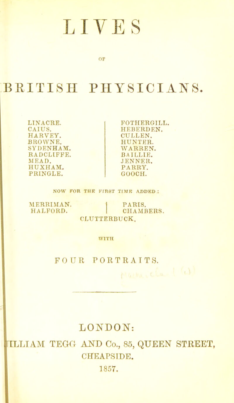 LIVES OF BRITISH PHYSICIANS. LINACRE. CAIUS. HARVEY. BROWNE. SYDENHAM. RADCLIFFE. MEAD. HUXHAM. PRINGLE. FOTHERGILL. HEBERDF.N. CULLEN. HUNTER. WARREN. BAILLIE. JENNER. PARRY. GOOCH. NOW FOR THK FIRST TIME ADDED : MERRIMAN. | PARIS. HALFORD. | CHAMBERS. CLUTTERBUCK. WITH FOUR PORTRAITS. LONDON: ILLIAM TEGG AND Co., 85, QUEEN STREET, CHEAPSIDE. 1857.