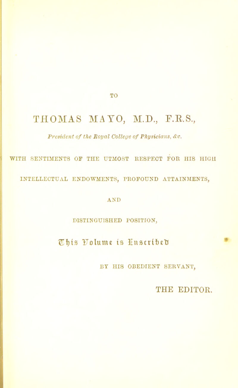 TO THOMAS MATO, M.D., F.R.S., President of the Royal College of Physicians, &-c. WITH SENTIMENTS OF THE UTMOST RESPECT FOR HIS HIGH INTELLECTUAL ENDOWMENTS, PROFOUND ATTAINMENTS, AND DISTINGUISHED POSITION, ^H)is Tolttme is Inscribe!) BY HIS OBEDIENT SERVANT, THE EDITOR.