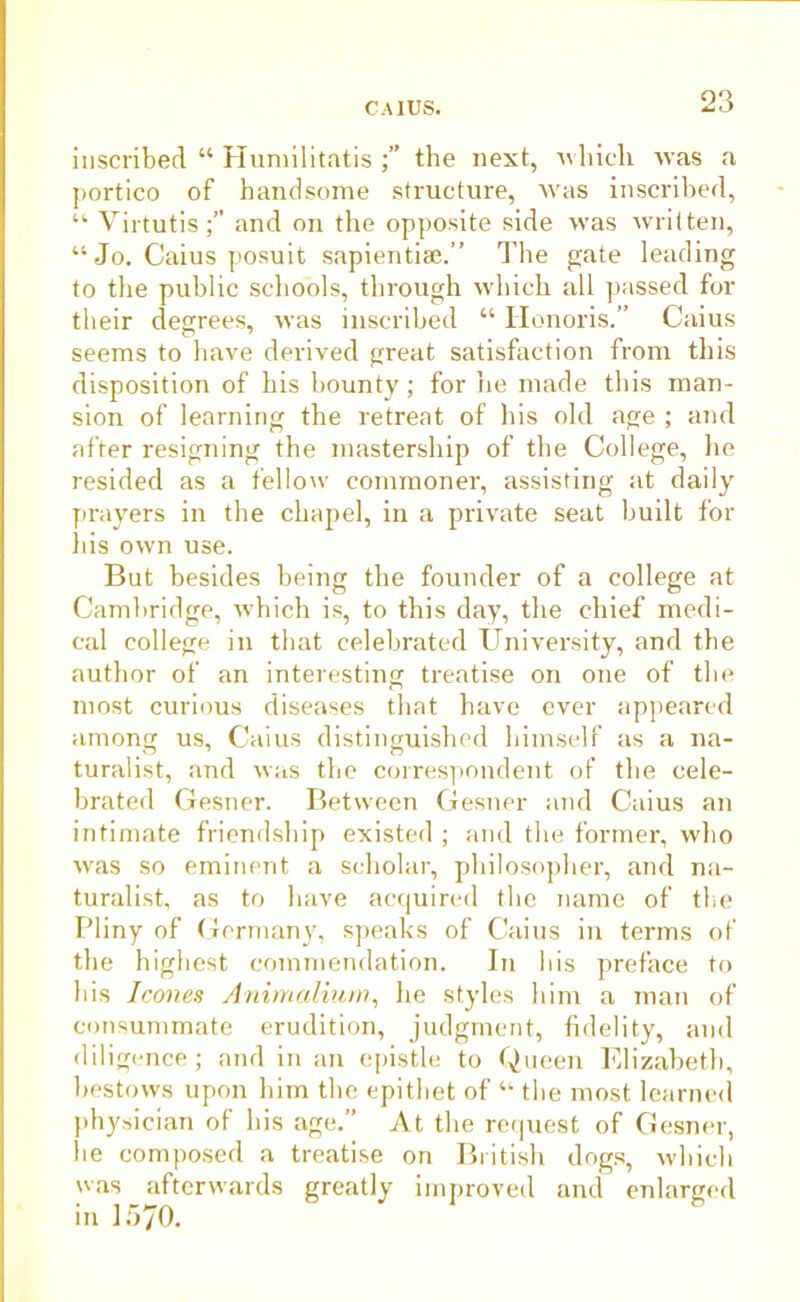 inscribed “ Humilitatis the nest, whicli was a portico of handsome structure, was inscribed, “ Yirtutisand on the opposite side was written, “ Jo. Caius posuit sapientise.” The gate leading to the public schools, through which all passed for their degrees, was inscribed “ Honoris.” Caius seems to have derived great satisfaction from this disposition of his bounty; for lie made this man- sion of learning the retreat of his old age ; and after resigning the mastership of the College, he resided as a fellow commoner, assisting at daily prayers in the chapel, in a private seat built for his own use. But besides being the founder of a college at Cambridge, which is, to this day, the chief medi- cal college in that celebrated University, and the author of an interesting treatise on one of the most curious diseases that have ever appeared among us, Caius distinguished himself as a na- turalist, and was the correspondent of the cele- brated Gesner. Between Gesner and Caius an intimate friendship existed ; and the former, who was so eminent a scholar, philosopher, and na- turalist, as to have acquired the name of the Pliny of Germany, speaks of Caius in terms of the highest commendation. In bis preface to bis leones Animalium, he styles him a man of consummate erudition, judgment, fidelity, and diligence; and in an epistle to Queen Elizabeth, bestows upon him the epithet of “ the most learned physician of his age.” At the request of Gesner, he composed a treatise on British dogs, which was afterwards greatly improved and enlarged in 1570.