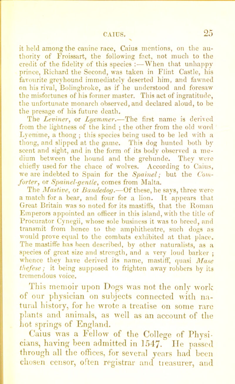 it held among the canine race, Caius mentions, on the au- thority of Froissart, the following fact, not much to the credit of the fidelity of this species :—When that unhappy prince, Richard the Second, was taken in Flint Castle, his favourite greyhound immediately deserted him, and fawned on his rival, Bolingbroke, as if he understood and foresaw the misfortunes of his former master. This act of ingratitude, the unfortunate monarch observed, and declared aloud, to be the presage of his future death. The Leviner, or Lyetraner.—The first name is derived from the lightness of the kind ; the other from the old word Lyemme, a thong ; this species being used to be led with a thong, and slipped at the game. This dog hunted both by scent and sight, and in the form of its body observed a me- dium between the hound and the grehunde. They were chiefly used for the chace of wolves. According to Caius, we are indebted to Spain for the Spainel; but the Com- forter, or Spainel-gentle, comes from Malta. The Mastive, or Bancledog.—Of these, he says, three were a match for a bear, and four for a lion. It appears that Great Britain was so noted for its mastiffs, that the Roman Emperors appointed an officer in this island, with the title of Procurator Cynegii, whose sole business it was to breed, and transmit from hence to the amphitheatre, such dogs as would prove ecjual to the combats exhibited at that place. The mastiffe has been described, by other naturalists, as a species of great size and strength, and a very loud barker ; whence they have derived its name, mastiff, quasi Muse thefese; it being supposed to frighten away robbers by its tremendous voice. This memoir upon Dogs was not the only work of our physician on subjects connected with na- tural history, for he wrote a treatise on some rare plants and animals, as well as an account of the hot springs of England. Caius was a Fellow of the College of Physi- cians, having been admitted in 1547- He passed through all the offices, for several years had been chosen censor, often registrar and treasurer, and