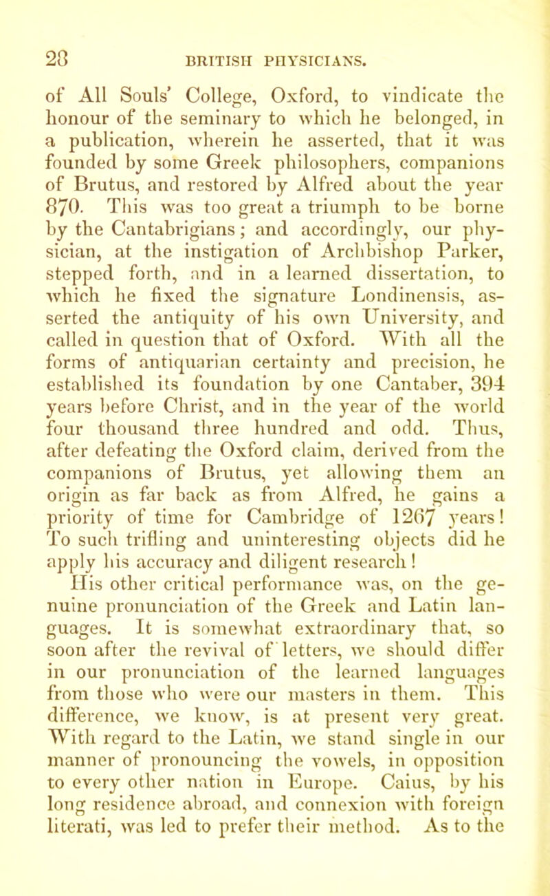 23 of All Souls’ College, Oxford, to vindicate the honour of the seminary to which he belonged, in a publication, wherein he asserted, that it was founded by some Greek philosophers, companions of Brutus, and restored by Alfred about the year 370- This was too great a triumph to be borne by the Cantabrigians; and accordingly, our phy- sician, at the instigation of Archbishop Parker, stepped forth, and in a learned dissertation, to Avhich he fixed the signature Londinensis, as- serted the antiquity of his own University, and called in question that of Oxford. With all the forms of antiquarian certainty and precision, he established its foundation by one Cantaber, 394 years before Christ, and in the year of the world four thousand three hundred and odd. Thus, after defeating the Oxford claim, derived from the companions of Brutus, yet allowing them an origin as far back as from Alfred, he gains a priority of time for Cambridge of 1267 3'eai\s! To such trifling and uninteresting objects did he apply his accuracy and diligent research ! His other critical performance was, on the ge- nuine pronunciation of the Greek and Latin lan- guages. It is somewhat extraordinary that, so soon after the revival of letters, we should differ in our pronunciation of the learned languages from those who were our masters in them. This difference, we know, is at present very great. With regard to the Latin, we stand single in our manner of pronouncing the vowels, in opposition to every other nation in Europe. Caius, by his long residence abroad, and connexion with foreign literati, was led to prefer their method. As to the