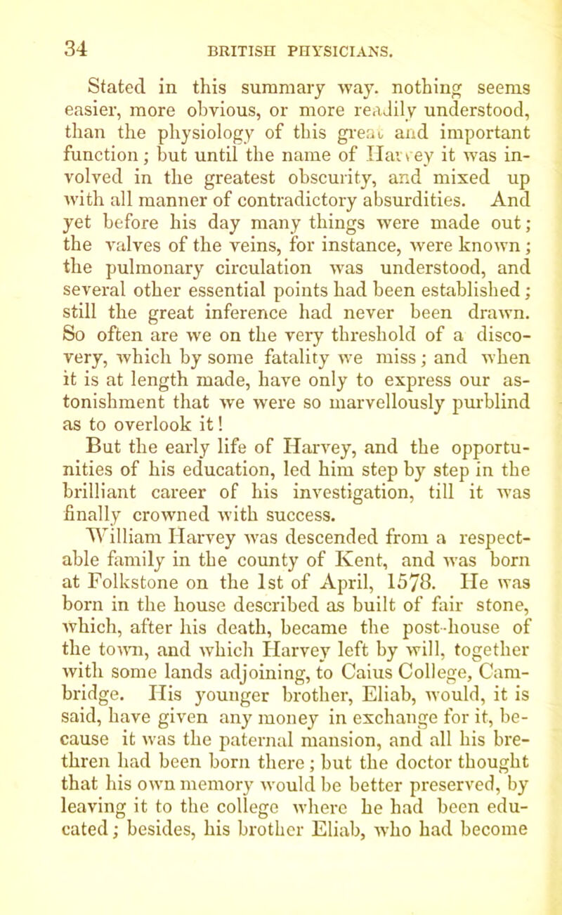 Stated in this summary way. nothing seems easier, more obvious, or more readily understood, than the physiology of this great and important function; but until the name of Haney it was in- volved in the greatest obscurity, and mixed up with all manner of contradictory absurdities. And yet before his day many things were made out ; the valves of the veins, for instance, were known; the pulmonary circulation was understood, and several other essential points had been established ; still the great inference had never been drawn. So often are we on the very threshold of a disco- very, which by some fatality we miss; and when it is at length made, have only to express our as- tonishment that we were so marvellously purblind as to overlook it! But the early life of Harvey, and the opportu- nities of his education, led him step by step in the brilliant career of his investigation, till it was finally crowned with success. William Harvey was descended from a respect- able family in the county of Kent, and was born at Folkstone on the 1st of April, 1578. He was born in the house described as built of fair stone, which, after his death, became the post-house of the town, and which Harvey left by will, together with some lands adjoining, to Caius College, Cam- bridge. His younger brother, Eliab, would, it is said, have given any money in exchange for it, be- cause it was the paternal mansion, and all his bre- thren had been born there ; but the doctor thought that his own memory would be better preserved, by leaving it to the college where he had been edu- cated ; besides, his brother Eliab, wTho had become