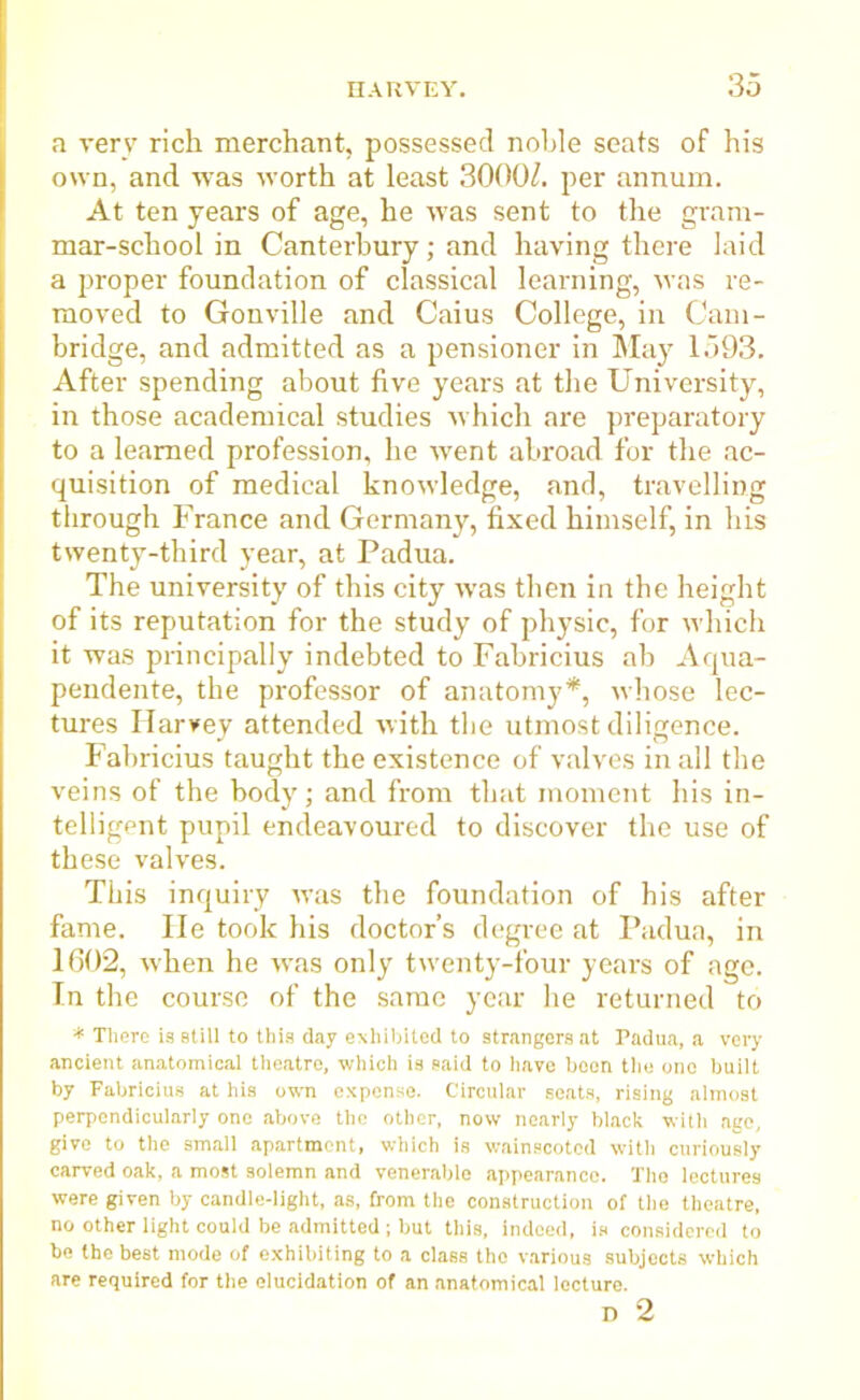 a very rich merchant, possessed noble seats of his own, and was worth at least 3000/. per annum. At ten years of age, he was sent to the gram- mar-school in Canterbury; and having there laid a proper foundation of classical learning, was re- moved to Gonville and Caius College, in Cam- bridge, and admitted as a pensioner in May 1593. After spending about five years at the University, in those academical studies which are preparatory to a learned profession, he went abroad for the ac- quisition of medical knowledge, and, travelling through France and Germany, fixed himself, in his twenty-third year, at Padua. The university of this city was then in the height of its reputation for the study of physic, for which it was principally indebted to Fabricius ab Aqua- pendente, the professor of anatomy*, whose lec- tures Harvey attended with tbe utmost diligence. Fabricius taught the existence of valves in all the veins of the body; and from that moment his in- telligent pupil endeavoured to discover the use of these valves. This inquiry was the foundation of his after fame. He took his doctor’s degree at Padua, in 1602, when he was only twenty-four years of age. In the course of the same year he returned to * There is still to this day exhibited to strangers at Padua, a very ancient anatomical theatre, which is said to have boon the one built by Fabricius at his own expense. Circular seats, rising almost perpendicularly one above the other, now nearly black with age, give to the small apartment, which is wainscoted with curiously carved oak, a most solemn and venerable appearance. The lectures were given by candle-light, as, from the construction of the theatre, no other light could be admitted ; but this, indeed, is considered to be the best mode of exhibiting to a class the various subjects which are required for the elucidation of an anatomical lecture. D 2