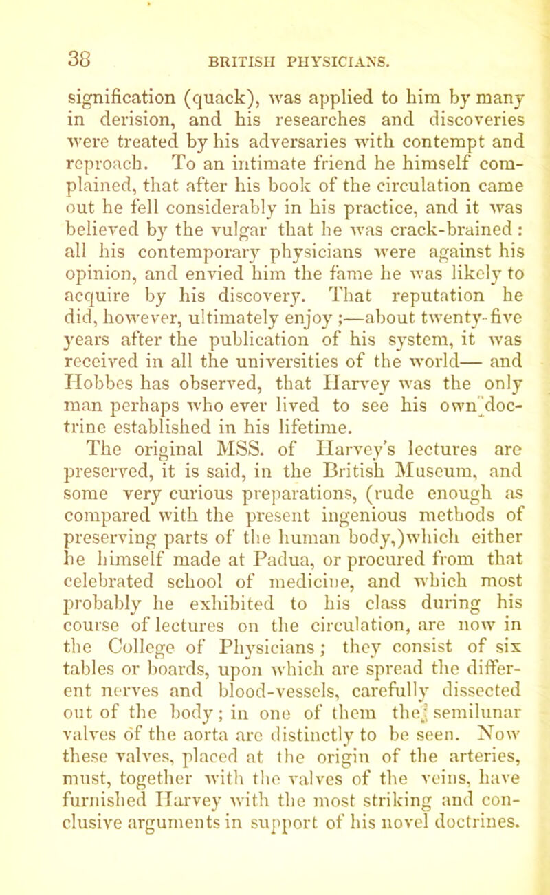 signification (quack), was applied to him by many in derision, and his researches and discoveries were treated by his adversaries with contempt and reproach. To an intimate friend he himself com- plained, that after his book of the circulation came out he fell considerably in his practice, and it was believed by the vulgar that he was crack-brained: all his contemporary physicians were against his opinion, and envied him the fame he was likely to acquire by his discovery. That reputation he did, however, ultimately enjoy ;—about twenty-five years after the publication of his system, it was received in all the universities of the world— and Hobbes has observed, that Harvey was the only man perhaps who ever lived to see his own doc- trine established in his lifetime. The original MSS. of Harvey’s lectures are preserved, it is said, in the British Museum, and some very curious preparations, (rude enough as compared with the present ingenious methods of preserving parts of the human body,)which either he himself made at Padua, or procured from that celebrated school of medicine, and which most probably he exhibited to his class during his course of lectures on the circulation, are now in the College of Physicians; they consist of six tables or boards, upon which are spread the differ- ent nerves and blood-vessels, carefully dissected out of the body; in one of them thej semilunar valves of the aorta are distinctly to be seen. Now these valves, placed at the origin of the arteries, must, together with the valves of the veins, have furnished Harvey with the most striking and con- clusive arguments in support of his novel doctrines.