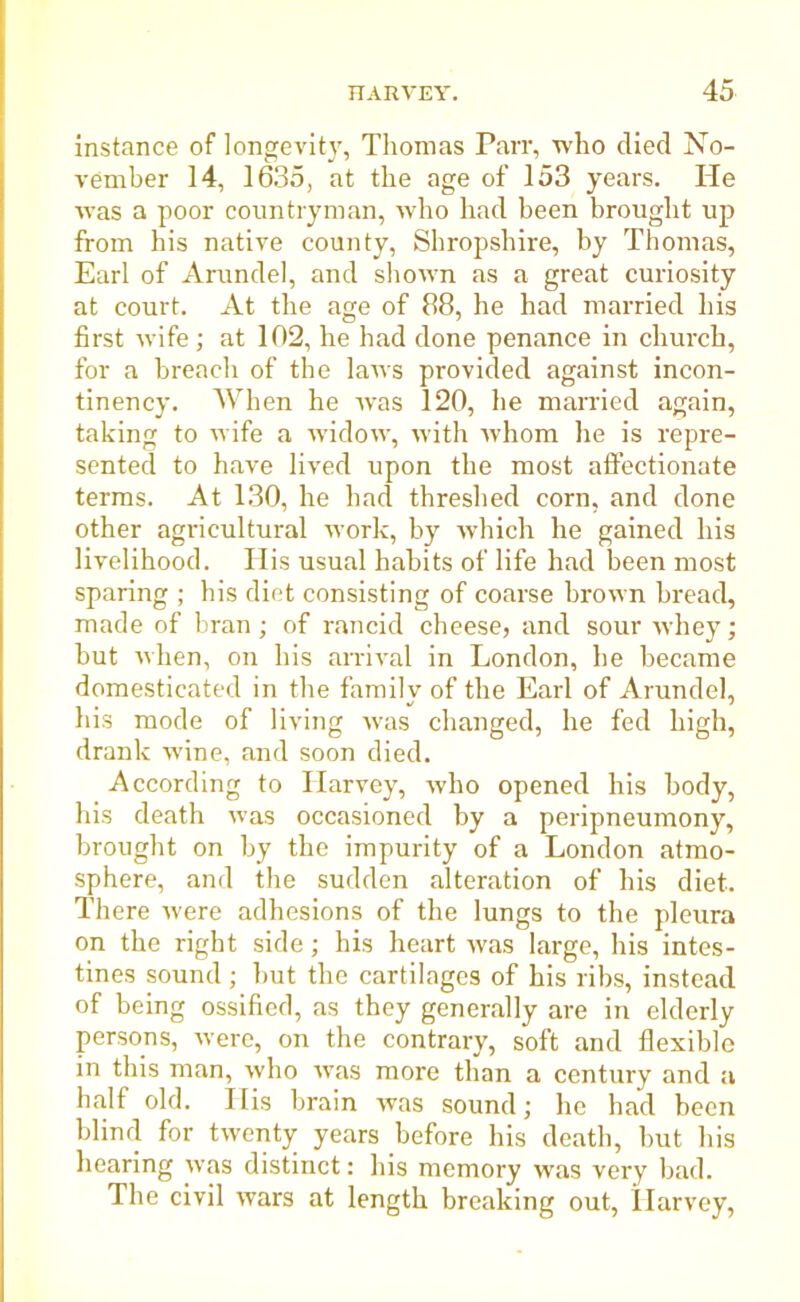 instance of longevity, Thomas Parr, who died No- vember 14, 1635, at the age of 153 years. He was a poor countryman, who had been brought up from his native county, Shropshire, by Thomas, Earl of Arundel, and shown as a great curiosity at court. At the age of 88, he had married his first wife; at 102, he had done penance in church, for a breach of the laws provided against incon- tinency. When he was 120, he married again, taking to wife a widow, with whom he is repre- sented to have lived upon the most affectionate terms. At 130, he had threshed corn, and done other agricultural work, by which he gained his livelihood. His usual habits of life had been most sparing ; bis diet consisting of coarse brown bread, made of bran; of rancid cheese, and sour whey; but when, on his arrival in London, he became domesticated in the family of the Earl of Arundel, his mode of living was changed, he fed high, drank wine, and soon died. According to Harvey, who opened his body, his death was occasioned by a peripneumony, brought on by the impurity of a London atmo- sphere, and the sudden alteration of his diet. There were adhesions of the lungs to the pleura on the right side; his heart was large, his intes- tines sound ; but the cartilages of his ribs, instead of being ossified, as they generally are in elderly persons, were, on the contrary, soft and flexible in this man, who was more than a century and a half old. Ilis brain was sound; he had been blind for twenty years before his death, but his hearing was distinct: his memory was very bad. The civil wars at length breaking out, Harvey,