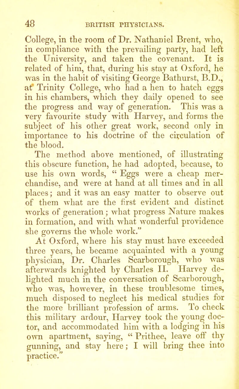 College, in the room of Dr. Nathaniel Brent, who, in compliance with the prevailing party, had left the University, and taken the covenant. It is related of him, that, during his stay at Oxford, he was in the hahit of visiting George Bathurst, B.D., atf Trinity College, who had a hen to hatch eggs in his chambers, which they daily opened to see the progress and way of generation. This was a very favourite study with Ilarvey, and forms the subject of his other great work, second only in importance to his doctrine of the circulation of the blood. The method above mentioned, of illustrating this obscure function, he had adopted, because, to use his own words, “ Eggs were a cheap mer- chandise, and were at hand at all times and in all places; and it was an easy matter to observe out of them what are the first evident and distinct works of generation ; what progress Nature makes in formation, and with what wonderful providence she governs the whole work.” At Oxford, where his stay must have exceeded three years, he became acquainted with a young physician, Dr. Charles Scarborough, who was afterwards knighted by Charles II. Harvey de- lighted much in the conversation of Scarborough, w'ho was, however, in these troublesome times, much disposed to neglect his medical studies for the more brilliant profession of arms. To check this military ardour, Harvey took the young doc- tor, and accommodated him with a lodging in his own apartment, saying, “ Prithee, leave off thy gunning, and stay here; I will bring thee into practice.”