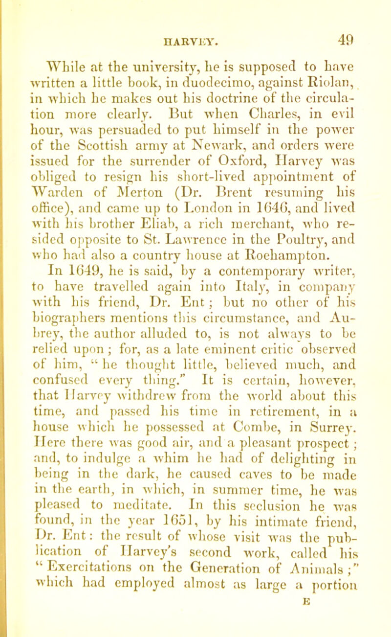 While at the university, he is supposed to have written a little book, in duodecimo, against Riolan, in which he makes out his doctrine of the circula- tion more clearly. But when Charles, in evil hour, was persuaded to put himself in the power of the Scottish army at Newark, and orders were issued for the surrender of Oxford, Harvey was obliged to resign his short-lived appointment of Warden of Merton (Dr. Brent resuming his office), and came up to London in 1640, and lived with his brother Eliab, a rich merchant, who re- sided opposite to St. Lawrence in the Poultry, and who had also a country house at Roehampton. In 1049, he is said, by a contemporary writer, to have travelled again into Italy, in company with his friend, Dr. Ent; but no other of his biographers mentions this circumstance, and Au- brey, the author alluded to, is not always to be relied upon; for, as a late eminent critic observed of him, “ he thought little, believed much, and confused every thing.” It is certain, however, that Ilarvcy withdrew from the world about this time, and passed his time in retirement, in a house which he possessed at Combe, in Surrey. Here there was good air, and a pleasant prospect; and, to indulge a whim he had of delighting in being in the dark, he caused caves to be made in the earth, in which, in summer time, he was pleased to meditate. In this seclusion he was found, in the year 1651, by his intimate friend, Dr. Ent: the result of whose visit was the pub- lication of Harvey’s second work, called his “ Excrcitations on the Generation of Animals;” which had employed almost as large a portion E