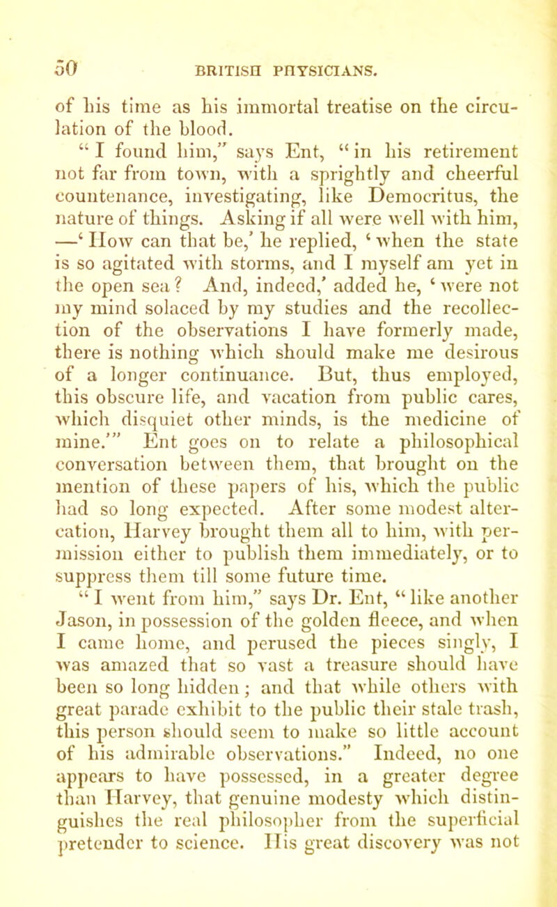 of liis time as his immortal treatise on the circu- lation of the blood. “ I found him,” says Ent, “ in his retirement not far from town, with a sprightly and cheerful countenance, investigating, like Democritus, the nature of things. Asking if all were well with him, —‘ How can that be,’ he replied, ‘ when the state is so agitated with storms, and I myself am yet in the open sea ? And, indeed,’ added he, ‘ were not my mind solaced by my studies and the recollec- tion of the observations I have formerly made, there is nothing which should make me desirous of a longer continuance. But, thus employed, this obscure life, and vacation from public cares, which disquiet other minds, is the medicine of mine.’” Ent goes on to relate a philosophical conversation between them, that brought on the mention of these papers of his, which the public had so long expected. After some modest alter- cation, Harvey brought them all to him, with per- mission either to publish them immediately, or to suppress them till some future time. “ I went from him,” says Dr. Ent, “ like another Jason, in possession of the golden fleece, and when I came home, and perused the pieces singly, I was amazed that so vast a treasure should have been so long hidden; and that while others with great parade exhibit to the public their stale trash, this person should seem to make so little account of his admirable observations.” Indeed, no one appears to have possessed, in a greater degree than Harvey, that genuine modesty which distin- guishes the real philosopher from the superficial pretender to science, liis great discovery was not