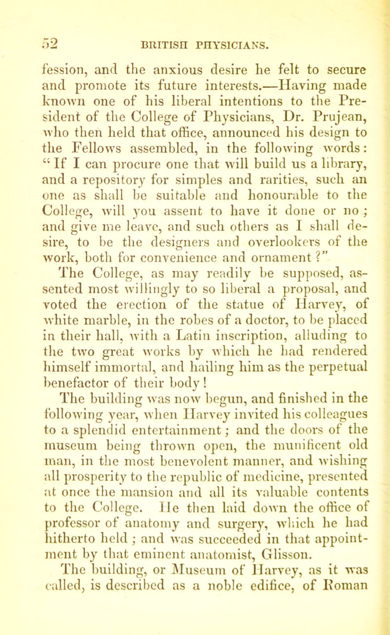 fession, and the anxious desire he felt to secure and promote its future interests.—Having made known one of his liberal intentions to the Pre- sident of the College of Physicians, Dr. Prujean, who then held that office, announced his design to the Fellows assembled, in the following words: “ If I can procure one that will build us a library, and a repository for simples and rarities, such an one as shall be suitable and honourable to the College, will you assent to have it done or no ; and give me leave, and such others as I shall de- sire, to be the designers and overlookers of the work, both for convenience and ornament V The College, as may readily he supposed, as- sented most willingly to so liberal a proposal, and voted the erection of the statue of Harvey, of white marble, in the robes of a doctor, to be placed in their hall, with a Latin inscription, alluding to the two great works by which he had rendered himself immortal, and hailing him as the perpetual benefactor of their body ! The building was now begun, and finished in the following year, when Harvey invited his colleagues to a splendid entertainment; and the doors of the museum being thrown open, the munificent old man, in the most benevolent manner, and wishing all prosperity to the republic of medicine, presented at once the mansion and all its valuable contents to the College. He then laid down the office of professor of anatomy and surgery, which he had hitherto held; and was succeeded in that appoint- ment by that eminent anatomist, Glisson. The building, or Museum of Harvey, as it was called, is described as a noble edifice, of Koman