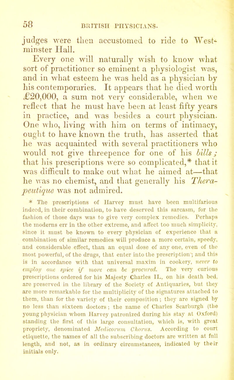 judges were then accustomed to ride to West* minster Hall. Every one will naturally wish to know what sort of practitioner so eminent a physiologist was, and in what esteem he was held as a physician by his contemporaries. It appears that he died worth £20,000, a sum not very considerable, when we reflect that he must have been at least fifty years in practice, and was besides a court physician. One who, living with him on terms of intimacy, ought to have known the truth, has asserted that he was acquainted with several practitioners who would not give threepence for one of his bills; that his prescriptions were so complicated,* that it was difficult to make out what he aimed at—that he was no chemist, and that generally his Thera- peutique was not admired. * The proscriptions of Harvey must have boon multifarious indeed, in their combination, to have deserved this sarcasm, for the fashion of those days was to give very complex remedies. Perhaps the moderns err in the other extreme, and affect too much simplicity, since it must be known to every physician of experience that a combination of similar remedies will produce a more certain, speedy, and considerable effect, than an equal dose of any one, even of the most powerful, of the drugs, that enter into the prescription* and this is in accordance with that universal maxim in cookery, never to employ one spice if more can be procured. The very curious prescriptions ordered for his Majesty Charles II.. on his death bed. are preserved in the library of the Society of Antiquaries, but they are more remarkable for the multiplicity of the signatures attached to them, than for the variety of their composition; they aro signed by no less than sixteen doctors; the name of Charles Scarburgh (the young physician whom Harvey patronized during his stay at Oxford) standing the first of this largo consultation, which is, with great propriety, denominated Medicorum Chorus. According to court etiquette, the names of all the subscribing doctors are written at full length, and not, as in ordinary circumstances, indicated by their initials only.