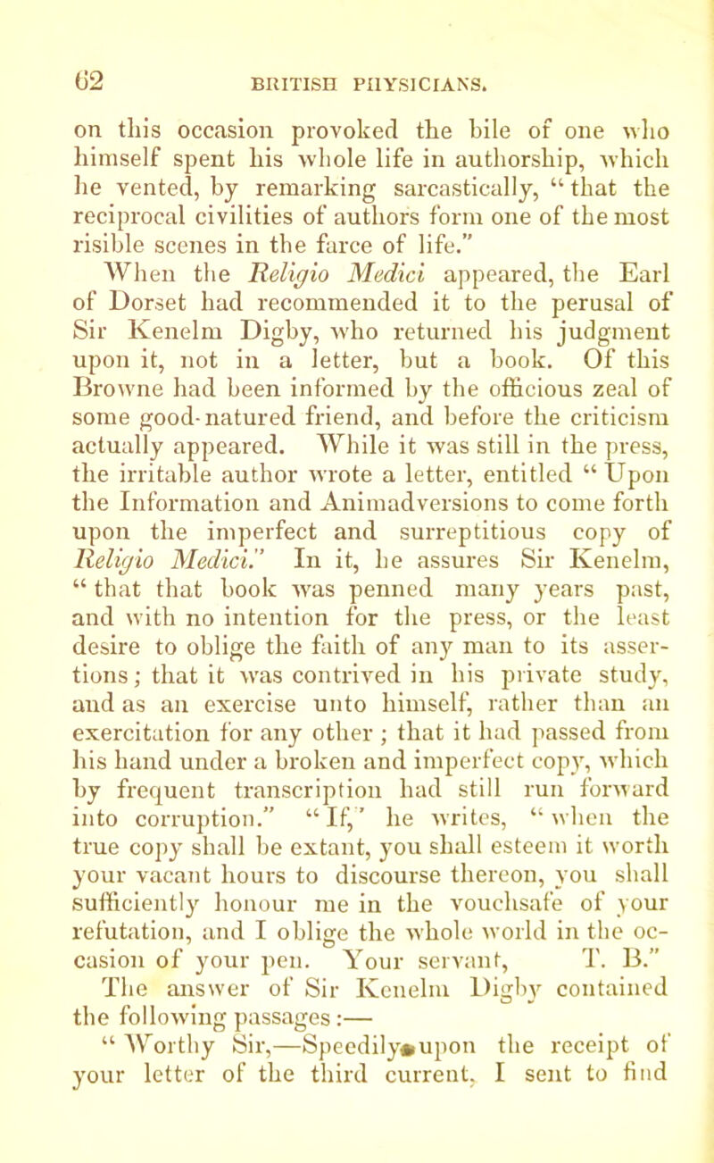 (J2 on this occasion provoked the bile of one who himself spent his whole life in authorship, which he vented, by remarking sarcastically, “ that the reciprocal civilities of authors form one of the most risible scenes in the farce of life.” When the Religio Medici appeared, the Earl of Dorset had recommended it to the perusal of Sir Kenelm Digby, w'ho returned his judgment upon it, not in a letter, but a book. Of this Browne had been informed by the officious zeal of some good-natured friend, and before the criticism actually appeared. While it was still in the press, the irritable author wrote a letter, entitled “Upon the Information and Animadversions to come forth upon the imperfect and surreptitious copy of Religio Medici.” In it, he assures Sir Kenelm, “ that that book wras penned many years past, and with no intention for the press, or the least desire to oblige the faith of any man to its asser- tions; that it was contrived in his private study, and as an exercise unto himself, rather than an exercitation for any other ; that it had passed from his hand under a broken and imperfect copy, which by frequent transcription had still run forward into corruption.” “If,’ he writes, “when the true copy shall be extant, you shall esteem it worth your vacant hours to discourse thereon, you shall sufficiently honour me in the vouchsafe of your refutation, and I oblige the whole world in the oc- casion of your pen. Your servant, T. B.” The answer of Sir Kenelm Digby contained the follow’ing passages:— “ Worthy Sir,—Speedily*upon the receipt of your letter of the third current, I sent to find