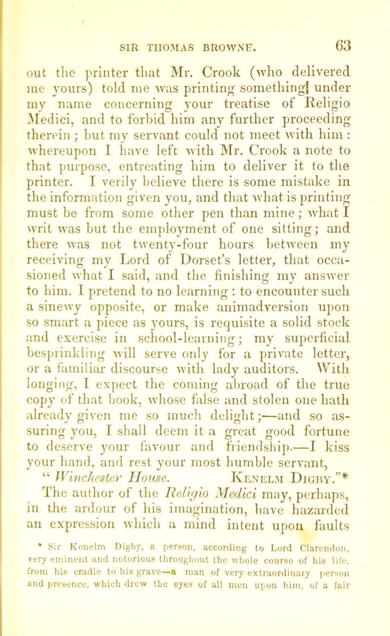 out the printer that Mr. Crook (who delivered me yours) told me was printing something! under my name concerning your treatise of Religio Medici, and to forbid him any further proceeding therein ; but my servant could not meet with him : whereupon I have left with Mr. Crook a note to that purpose, entreating him to deliver it to the printer. I verily believe there is some mistake in the information given you, and that what is printing must be from some other pen than mine; what I writ was but the employment of one sitting; and there was not twenty-four hours between my receiving my Lord of Dorset’s letter, that occa- sioned what I said, and the finishing my answer to him. I pretend to no learning : to encounter such a sinewy opposite, or make animadversion upon so smart a piece as yours, is requisite a solid stock and exercise in school-learning; my superficial besprinkling will serve only for a private letter, or a familiar discourse with lady auditors. With longing, I expect the coming abroad of the true copy of that book, whose false and stolen one hath already given me so much delight;—and so as- suring you, I shall deem it a great good fortune to deserve your favour and friendship.—I kiss your hand, and rest your most humble servant, “ Winchester House. Kenelm Digby.”* The author of the Religio Medici may, perhaps, in the ardour of his imagination, have hazarded an expression which a mind intent upon faults * Sir Kenelm Digby, a person, according to Lord Clarendon, very eminent and notorious throughout the whole course of his life, from his cradle to'his grave—a man of very extraordinary person and presence, which drew the eyes of all men upon him, of a fair