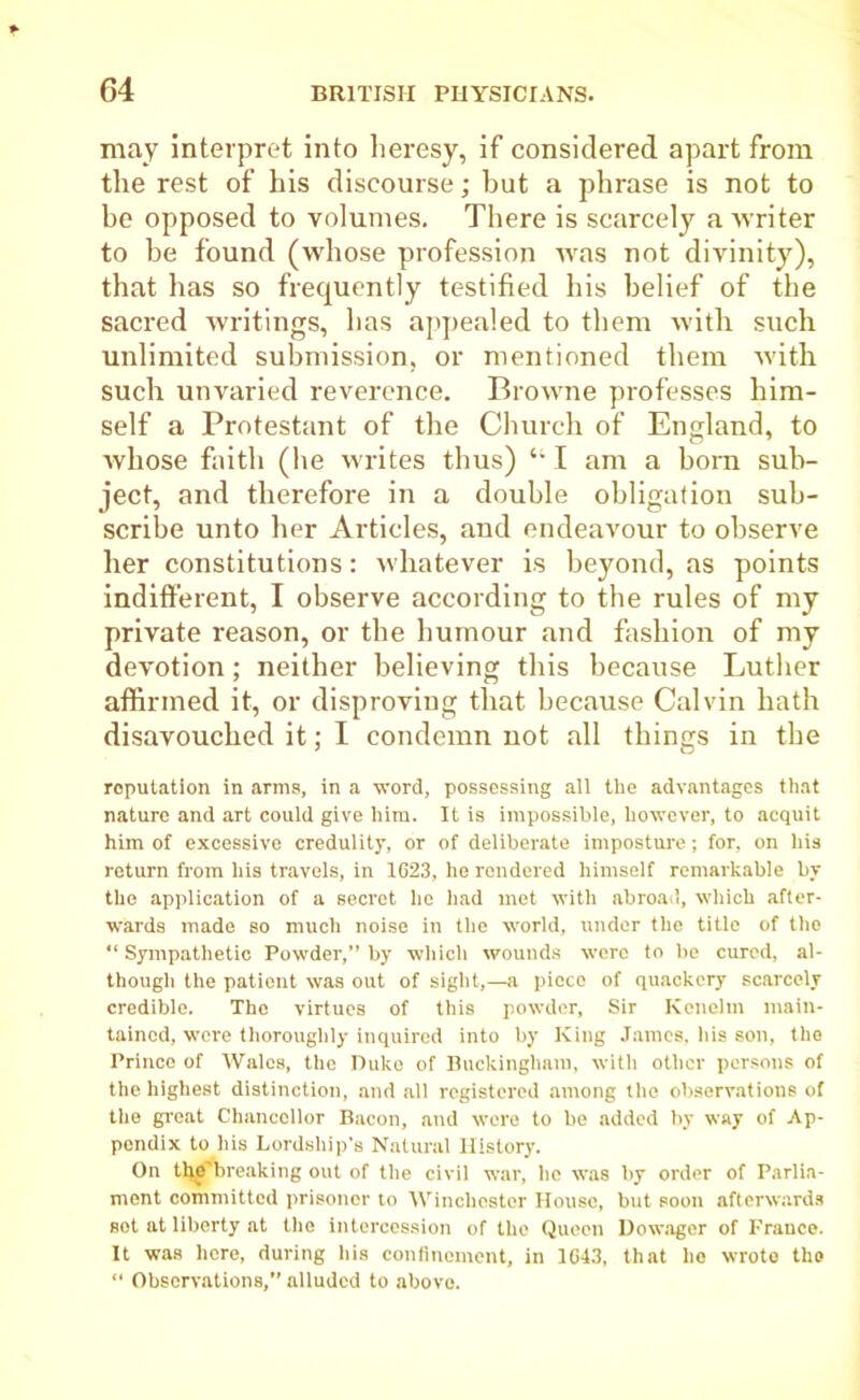 may interpret into heresy, if considered apart from the rest of his discourse; hut a phrase is not to be opposed to volumes. There is scarcely a writer to be found (whose profession was not divinity), that has so frequently testified his belief of the sacred writings, has appealed to them with such unlimited submission, or mentioned them with such unvaried reverence. Browne professes him- self a Protestant of the Church of England, to whose faith (he writes thus) “ I am a horn sub- ject, and therefore in a double obligation sub- scribe unto her Articles, and endeavour to observe her constitutions: whatever is beyond, as points indifferent, I observe according to the rules of my private reason, or the humour and fashion of my devotion; neither believing this because Luther affirmed it, or disproving that because Calvin hath disavouched it; I condemn not all things in the reputation in arms, in a word, possessing all the advantages that nature and art could give him. It is impossible, however, to acquit him of excessive credulity, or of deliberate imposture; for, on his return from his travels, in 1623, he rendered himself remarkable bv the application of a secret lie had met with abroad, which after- wards made so much noise in the world, under the title of the “ Sympathetic Powder,” by which wounds were to be cured, al- though the patient was out of sight,—a piece of quackery scarcely credible. The virtues of this powder, Sir Kenelm main- tained, ■were thoroughly inquired into by King James, his son, the Prince of Wales, the Duke of Buckingham, with other persons of the highest distinction, and all registered among the observations of the great Chancellor Bacon, and were to be added by way of Ap- pendix to his Lordship’s Natural History. On the’breaking out of the civil war, lie was by order of Parlia- ment committed prisoner to Winchester House, but soon afterwards sot at liberty at the intercession of the Queen Dowager of France. It was here, during his confinement, in 1643, that ho wrote the “ Observations,” alluded to above.