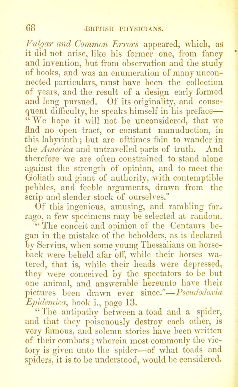 Vulgar and Common Errors appeared, which, as it did not arise, like his former one, from fancy and invention, but from observation and the study of books, and was an enumeration of many uncon- nected particulars, must have been the collection of years, and the result of a design early formed and long pursued. Of its originality, and conse- quent difficulty, he speaks himself in his preface— “ We hope it will not he unconsidered, that we find no open tract, or constant manuduction, in this labyrinth; hut are ofttimes fain to wander in the America and untravelled parts of truth. And therefore we are often constrained to stand alone against the strength of opinion, and to meet the Goliath and giant of authority, with contemptible pebbles, and feeble arguments, drawn from the scrip and slender stock of ourselves.” Of this ingenious, amusing, and rambling far- rago, a few specimens may be selected at random. “ The conceit and opinion of the Centaurs be- gan in the mistake of the beholders, as is declared by Servius, when some young Thessalians on horse- back were beheld afar off, while their horses wa- tered, that is, while their heads were depressed, they were conceived by the spectators to be but one animal, and answerable hereunto have their pictures been drawn ever since.”—Pseudodoxia Epulemica, book i., page 13. “The antipathy between a toad and a spider, and that they poisonously destroy each other, is very famous, and solemn stories have been written of their combats ; wherein most commonly the vic- tory is given unto the spider—of what toads and spiders, it is to be understood, would be considered.