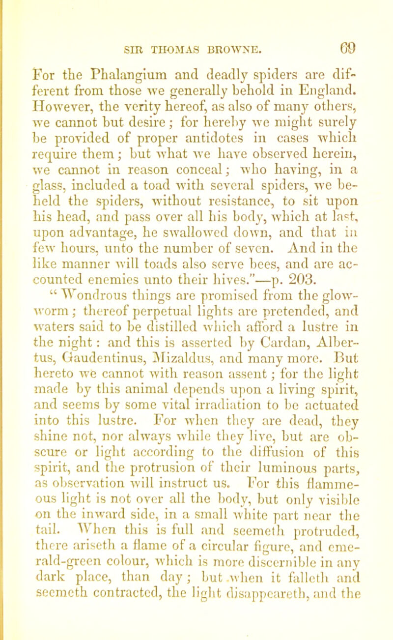 For the Phalangium ancl deadly spiders are dif- ferent from those we generally behold in England. However, the verity hereof, as also of many others, we cannot but desire; for hereby we might surely be provided of proper antidotes in cases which require them; but what we have observed herein, we cannot in reason conceal; who having, in a glass, included a toad with several spiders, we be- held the spiders, without resistance, to sit upon his head, and pass over all his body, which at last, upon advantage, he swallowed down, and that in few hours, unto the number of seven. And in the like manner will toads also serve bees, and are ac- counted enemies unto their hives.”—p. 203. “ Wondrous things are promised from the glow- worm ; thereof perpetual lights are pretended, and waters said to be distilled which afford a lustre in the night: and this is asserted by Cardan, Alber- tus, Gaudentinus, Mizaldus, and many more. But hereto we cannot with reason assent; for the light made by this animal depends upon a living spirit, and seems by some vital irradiation to be actuated into this lustre. For when they are dead, they shine not, nor always while they live, but are ob- scure or light according to the diffusion of this spirit, and the protrusion of their luminous parts, as observation will instruct us. For this flamme- ous light is not over all the body, but only visible on the inward side, in a small white part near the tail. When this is full and seemeth protruded, there ariseth a flame of a circular figure, and eme- rald-green colour, which is more discernible in any dark place, than day; but .when it fallcth and seemeth contracted, the light disappeared, and the