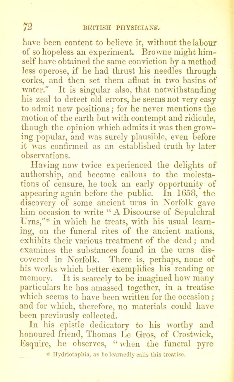 have been content to believe it, without the labour of so hopeless an experiment. Browne might him- self have obtained the same conviction by a method less operose, if he had thrust his needles through corks, and then set them afloat in two basins of water.” It is singular also, that notwithstanding his zeal to detect old errors, he seems not very easy to admit new positions; for he never mentions the motion of the earth but w'ith contempt and ridicule, though the opinion which admits it was then grow- ing popular, and was surely plausible, even before it was confirmed as an established truth by later observations. Having now twice experienced the delights of authorship, and become callous to the molesta- tions of censure, he took an early opportunity of appearing again before the public. In 1658, the discovery of some ancient urns in Norfolk gave him occasion to write “ A Discourse of Sepulchral Urns,”* in which he treats, with his usual learn- ing, on the funeral rites of the ancient nations, exhibits their various treatment of the dead; and examines the substances found in the urns dis- covered in Norfolk. There is, perhaps, none of his works which better exemplifies his reading or memory. It is scarcely to be imagined how many particulars he has amassed together, in a treatise which seems to have been written for the occasion; and for which, therefore, no materials could have been previously collected. In his epistle dedicatory to his worthy and honoured friend, Thomas Le Gros, of Crostwick, Esquire, he observes, “when the funeral pyre * Hydriotaphia, as he learnedly calls this treatise.