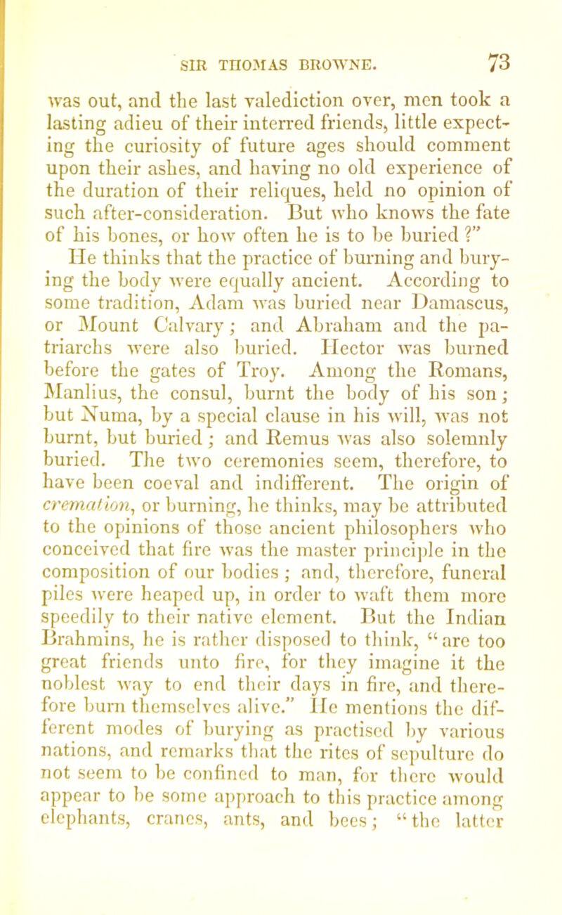 was out, and the last valediction over, men took a lasting adieu of their interred friends, little expect- ing the curiosity of future ages should comment upon their ashes, and having no old experience of the duration of their reliques, held no opinion of such after-consideration. But who knows the fate of his hones, or how often he is to he buried ? lie thinks that the practice of burning and bury- ing the body were equally ancient. According to some tradition, Adam was buried near Damascus, or Mount Calvary; and Abraham and the pa- triarchs were also buried. Hector was burned before the gates of Troy. Among the Romans, Manlius, the consul, burnt the body of his son; but Numa, by a special clause in his will, was not burnt, but buried; and Remus was also solemnly buried. The two ceremonies seem, therefore, to have been coeval and indifferent. The origin of cremation, or burning, he thinks, may he attributed to the opinions of those ancient philosophers who conceived that fire was the master principle in the composition of our bodies ; and, therefore, funeral piles were heaped up, in order to waft them more speedily to their native element. But the Indian Brahmins, he is rather disposed to think, “ are too great friends unto fire, for they imagine it the noblest way to end their days in fire, and there- fore bum themselves alive. He mentions the dif- ferent modes of burying as practised by various nations, and remarks that the rites of sepulture do not seem to be confined to man, for there would appear to be some approach to this practice among elephants, cranes, ants, and bees; “the latter