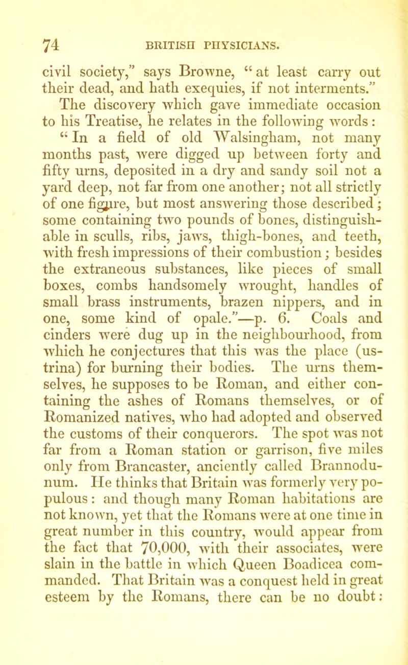 civil society,” says Browne, “ at least carry out tlieir dead, and hath exequies, if not interments.” The discovery which gave immediate occasion to his Treatise, he relates in the following words: “ In a field of old Walsingham, not many months past, were digged up between forty and fifty urns, deposited in a dry and sandy soil not a yard deep, not far from one another; not all strictly of one figure, hut most answering those described; some containing two pounds of bones, distinguish- able in sculls, ribs, jaws, thigh-bones, and teeth, with fresh impressions of their combustion; besides the extraneous substances, like pieces of small boxes, combs handsomely wrought, handles of small brass instruments, brazen nippers, and in one, some kind of opale.”—p. 6. Coals and cinders were dug up in the neighbourhood, from which he conjectures that this was the place (us- trina) for burning their bodies. The urns them- selves, he supposes to be Roman, and either con- taining the ashes of Romans themselves, or of Romanized natives, who had adopted and observed the customs of their conquerors. The spot was not far from a Roman station or garrison, five miles only from Brancaster, anciently called Brannodu- num. He thinks that Britain was formerly very po- pulous : and though many Roman habitations are not known, yet that the Romans were at one time in great number in this country, would appear from the fact that 70,000, with their associates, were slain in the battle in which Queen Boadicea com- manded. That Britain was a conquest held in great esteem by the Romans, there can be no doubt: