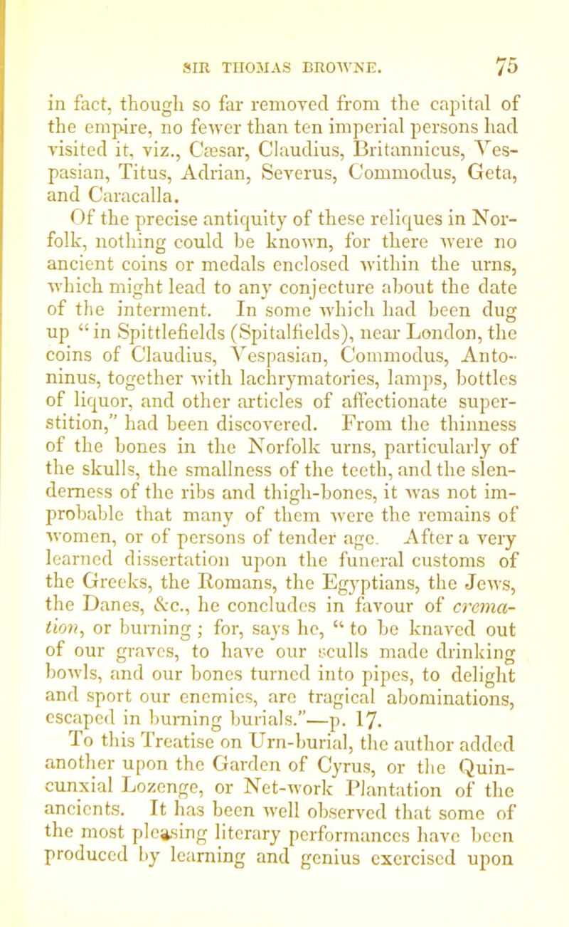 in fact, though so far removed from the capital of the empire, no fewer than ten imperial persons had visited it, viz., Caesar, Claudius, Britannicus, Ves- pasian, Titus, Adrian, Severus, Commoclus, Geta, and Caracalla. Of the precise antiquity of these reliques in Nor- folk, nothing could be knoAvn, for there were no ancient coins or medals enclosed Avitliin the urns, AAThich might lead to any conjecture about the date of the interment. In some which had been dug up “ in Spittlefields (Spitalfields), near London, the coins of Claudius, Vespasian, Commodus, Anto- ninus, together Avith lachrymatories, lamps, bottles of liquor, and other articles of affectionate super- stition,” had been discovered. From the thinness of the bones in the Norfolk urns, particularly of the skulls, the smallness of the teeth, and the slen- derness of the ribs and thigh-bones, it Avas not im- probable that many of them Avere the remains of Avomen, or of persons of tender age. After a very learned dissertation upon the funeral customs of the Greeks, the Romans, the Egyptians, the Jeivs, the Danes, &c., he concludes in favour of crema- tion, or burning; for, says he, “ to he knaved out of our graves, to have our sculls made drinking boAvls, and our bones turned into pipes, to delight and sport our enemies, are tragical abominations, escaped in burning burials.—p. 17. To this Treatise on Urn-burial, the author added another upon the Garden of Cyrus, or the Quin- cunxial Lozenge, or Net-work Plantation of the ancients. It has been Avell observed that some of the most pleasing literary performances have been produced by learning and genius exercised upon