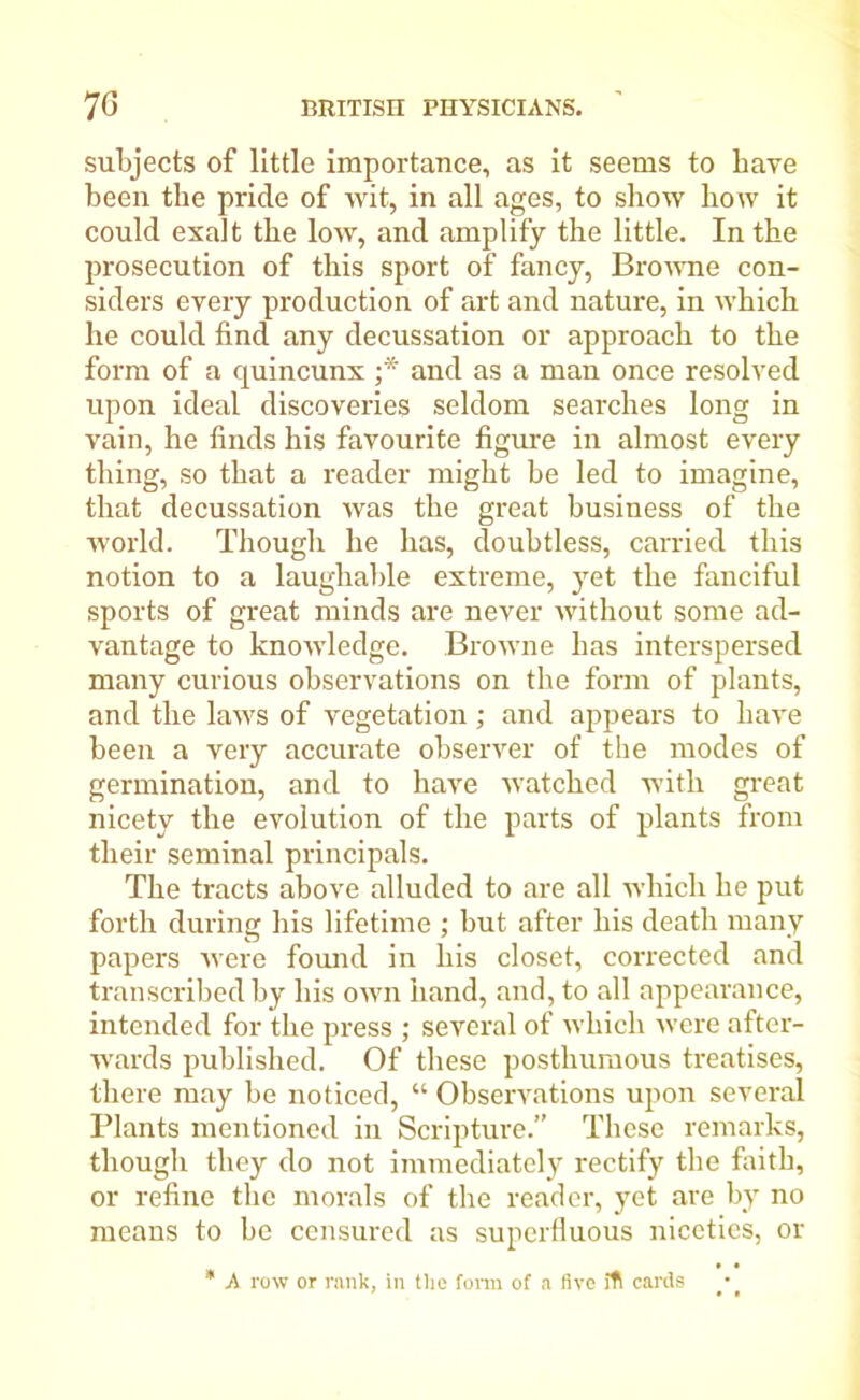 subjects of little importance, as it seems to have been the pride of wit, in all ages, to show how it could exalt the low, and amplify the little. In the prosecution of this sport of fancy, Browne con- siders every production of art and nature, in which he could find any decussation or approach to the form of a quincunx ;* and as a man once resolved upon ideal discoveries seldom searches long in vain, he finds his favourite figure in almost every thing, so that a reader might be led to imagine, that decussation was the great business of the world. Though he has, doubtless, carried this notion to a laughable extreme, yet the fanciful sports of great minds are never without some ad- vantage to knowledge. Browne has interspersed many curious observations on the form of plants, and the laws of vegetation; and appears to have been a very accurate observer of the modes of germination, and to have watched with great nicety the evolution of the parts of plants from their seminal principals. The tracts above alluded to are all which he put forth during his lifetime ; but after his death many papers were found in his closet, corrected and transcribed by his own hand, and, to all appearance, intended for the press ; several of which were after- wards published. Of these posthumous treatises, there may be noticed, “ Observations upon several Plants mentioned in Scripture.” These remarks, though they do not immediately rectify the faith, or refine the morals of the reader, yet are by no means to be censured as superfluous niceties, or * A row or rank, in the fora of a five ill cards