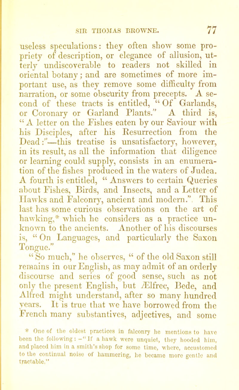 useless speculations: they often show some pro- priety of description, or elegance of allusion, ut- terly undiscoyerable to readers not skilled in oriental botany; and are sometimes of more im- portant use, as they remove some difficulty from narration, or some obscurity from precepts. A se- cond of these tracts is entitled, “ Of Garlands, or Coronary or Garland Plants.” A third is, “ A letter on the Pishes eaten hy our Saviour with his Disciples, after his Resurrection from the Dead—this treatise is unsatisfactory, however, in its result, as all the information that diligence or learning could supply, consists in an enumera- tion of the fishes produced in the waters of Judea. A fourth is entitled, “ Answers to certain Queries about Fishes, Birds, and Insects, and a Letter of Hawks and Falconry, ancient and modern.” This last has some curious observations on the art of hawking,* which he considers as a practice un- known to the ancients. Another of his discourses is, “ On Languages, and particularly the Saxon 1 ongue. “ So much,” he observes, “ of the old Saxon still remains in our English, as may admit of an orderly discourse and series of good sense, such as not only the present English, but iElfrec, Bede, and Alfred might understand, after so many hundred years. It is true that we have borrowed from the French many substantives, adjectives, and some * One of the oldest practices in falconry he mentions to have been the followingIf a hawk were unquiet, they hooded him, and placed him in a smith's shop for some time, where, accustomed to the continual noise of hammering, he became more gentle and tractable,