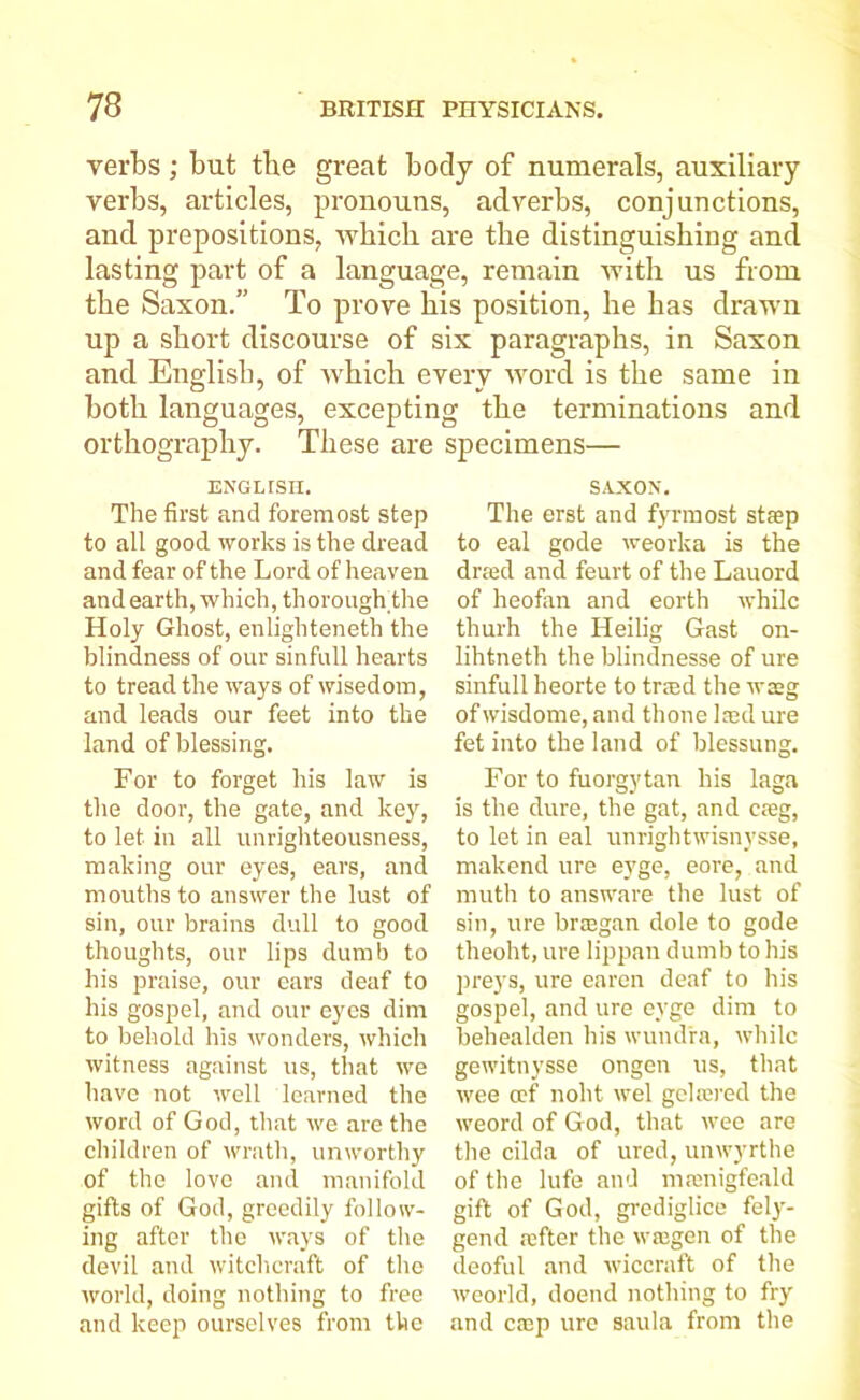 verbs ; but the great body of numerals, auxiliary verbs, articles, pronouns, adverbs, conjunctions, and prepositions, which are the distinguishing and lasting part of a language, remain with us from the Saxon.” To prove his position, he has drawn up a short discourse of six paragraphs, in Saxon and English, of which everv word is the same in both languages, exceptin orthography. These are ENGLTSH. The first and foremost step to all good works is the dread and fear of the Lord of heaven and earth, which, thorough the Holy Ghost, enlighteneth the blindness of our sinfull hearts to tread the ways of wisedom, and leads our feet into the land of blessing. For to forget his law is the door, the gate, and key, to let in all unrighteousness, making our eyes, ears, and mouths to answer the lust of sin, our brains dull to good thoughts, our lips dumb to his praise, our ears deaf to his gospel, and our eyes dim to behold his wonders, which witness against us, that we have not well learned the word of God, that we are the children of wrath, unworthy of the love and manifold gifts of God, greedily follow- ing after the ways of the devil and witchcraft of the world, doing nothing to free and keep ourselves from the g tbe terminations and specimens— SAXON. The erst and fyrmost steep to eal gode weorka is the dreed and feurt of the Lauord of heofan and eorth while thurh the Heilig Gast on- lihtneth the blindnesse of ure sinfull heorte to trred the wag of wisdome, and thone lsd ure fet into the land of blessung. For to fuorgytan his laga is the dure, the gat, and creg, to let in eal unrightwisnysse, makend ure eyge, eore, and muth to answare the lust of sin, ure braegan dole to gode theoht, ure lippan dumb to his preys, ure earen deaf to his gospel, and ure eyge dim to behealden his wund'ra, while gewitnysse ongen us, that wee cef noht wel gelawed the weord of God, that wee are the cilda of ured, unwyrthe of the lufe and mrenigfeakl gift of God, grediglice fely- gend refter the wtegen of the deoful and wiccraft of the weorld, doend nothing to fry and ctep ure saula from the