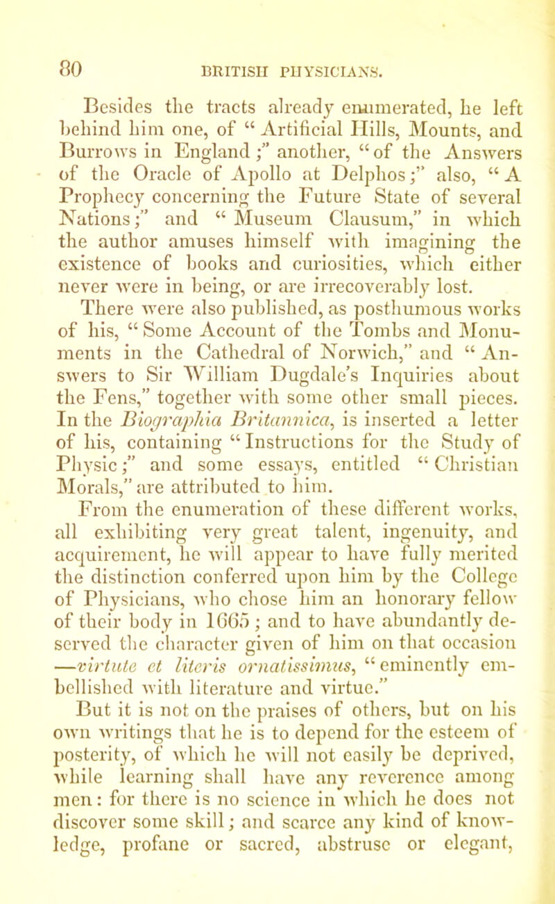 Besides the tracts already enumerated, he left behind him one, of “ Artificial Hills, Mounts, and Burrows in England another, “of the Answers of the Oracle of Apollo at Delphosalso, “ A Prophecy concerning the Future State of several Nationsand “ Museum Clausum,” in which the author amuses himself with imagining the existence of books and curiosities, which either never were in being, or are irrecoverably lost. There were also published, as posthumous works of his, “ Some Account of the Tombs and Monu- ments in the Cathedral of Norwich,” and “ An- swers to Sir William Dugdale’s Inquiries about the Fens,” together with some other small pieces. In the Biographia Britannica, is inserted a letter of his, containing “ Instructions for the Study of Physicand some essays, entitled “ Christian Morals,” are attributed to him. From the enumeration of these different works, all exhibiting very great talent, ingenuity, and acquirement, lie will appear to have fully merited the distinction conferred upon him by the College of Physicians, who chose him an honorary fellow of their body in 1665 ; and to have abundantly de- served the character given of him on that occasion —virtute et literis ornatissimus, “eminently em- bellished with literature and virtue.” But it is not on the praises of others, but on his own writings that he is to depend for the esteem of posterity, of which he will not easily be deprived, while learning shall have any reverence among men: for there is no science in which he does not discover some skill; and scarce any kind of know- ledge, profane or sacred, abstruse or elegant,