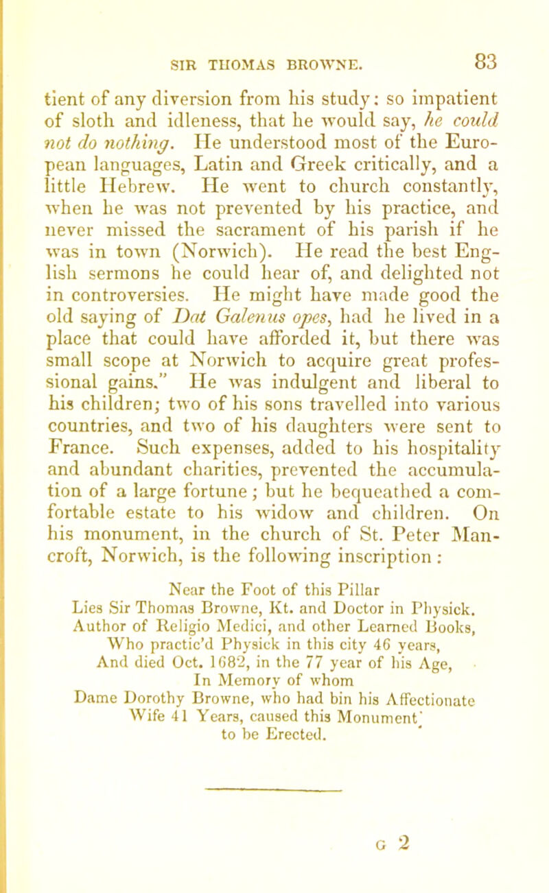 tient of any diversion from his study: so impatient of sloth and idleness, that he would say, he could not do nothing. He understood most of the Euro- pean languages, Latin and Greek critically, and a little Hebrew. Pie went to church constantly, when he was not prevented by his practice, and never missed the sacrament of his parish if he was in town (Norwich). He read the best Eng- lish sermons he could hear of, and delighted not in controversies. He might have made good the old saying of Dot Galenus opes, had he lived in a place that could have afforded it, but there was small scope at Norwich to acquire great profes- sional gains.” He was indulgent and liberal to his children; two of his sons travelled into various countries, and two of his daughters were sent to France. Such expenses, added to his hospitality and abundant charities, prevented the accumula- tion of a large fortune; but he bequeathed a com- fortable estate to his widow and children. On his monument, in the church of St. Peter Man- croft, Norwich, is the following inscription : Near the Foot of this Pillar Lies Sir Thomas Browne, Kt. and Doctor in Physick. Author of Religio Medici, and other Learned Books, Who practic’d Physick in this city 46 years, And died Oct. 1682, in the 77 year of his Age, In Memory of whom Dame Dorothy Browne, who had bin his Affectionate Wife 41 Years, caused this Monument' to be Erected.