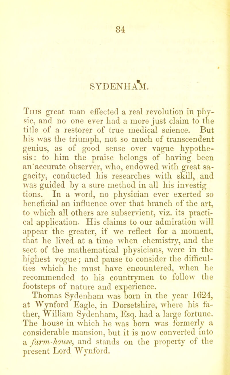 SYDENHAM. This great man effected a real revolution in phy- sic, and no one ever had a more just claim to the title of a restorer of true medical science. But his was the triumph, not so much of transcendent genius, as of good sense over vague hypothe- sis : to him the praise belongs of having been an accurate observer, who, endowed with great sa- gacity, conducted his researches with skill, and was guided by a sure method in all his investig tions. In a word, no physician ever exerted so beneficial an influence over that branch of the art, to which all others are subservient, viz. its practi- cal application. Ilis claims to our admiration will appear the greater, if we reflect for a moment, that he lived at a time when chemistrjq and the sect of the mathematical physicians, were in the highest vogue; and pause to consider the difficul- ties which he must have encountered, when he recommended to his countrymen to follow the footsteps of nature and experience. Thomas Sydenham was born in the year 1(324, at Wynford Eagle, in Dorsetshire, where his fa- ther, William Sydenham, Esq. had a large fortune. The house in which he was born wras formerly a considerable mansion, but it is now converted into a farm-house, and stands on the property of the present Lord Wynford.