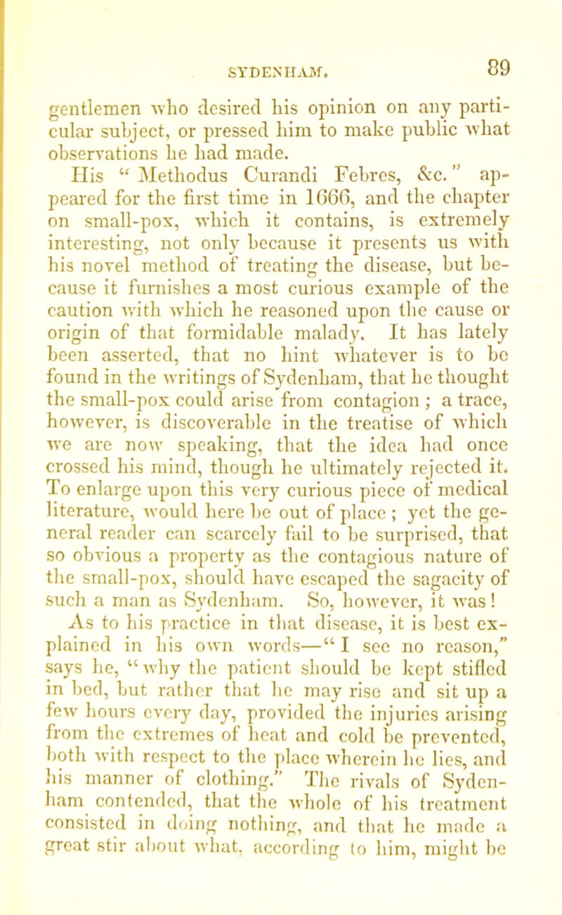 gentlemen who desired his opinion on any parti- cular subject, or pressed him to make public what observations he had made. His “ Methodus Curandi Febres, &c. ” ap- peared for the first time in 1G66, and the chapter on small-pox, which it contains, is extremely interesting, not only because it presents us with his novel method of treating the disease, but be- cause it furnishes a most curious example of the caution with which he reasoned upon the cause or origin of that formidable malad}\ It has lately been asserted, that no hint w'hatever is to be found in the writings of Sydenham, that he thought the small-pox could arise from contagion ; a trace, however, is discoverable in the treatise of which we are now speaking, that the idea had once crossed his mind, though he ultimately rejected it. To enlarge upon this very curious piece of medical literature, would here be out of place ; yet the ge- neral reader can scarcely fail to be surprised, that so obvious a property as the contagious nature of the small-pox, should have escaped the sagacity of such a man as Sydenham. So, however, it was! As to his practice in that disease, it is best ex- plained in his own words—“ I see no reason,” says he, “why the patient should be kept stifled in bed, but rather that he may rise and sit up a few hours every day, provided the injuries arising from the extremes of heat and cold be prevented, both with respect to the place wherein he lies, and his manner of clothing.” The rivals of Syden- ham contended, that the whole of his treatment consisted in doing nothing, and that lie made a groat stir about what, according to him, might be