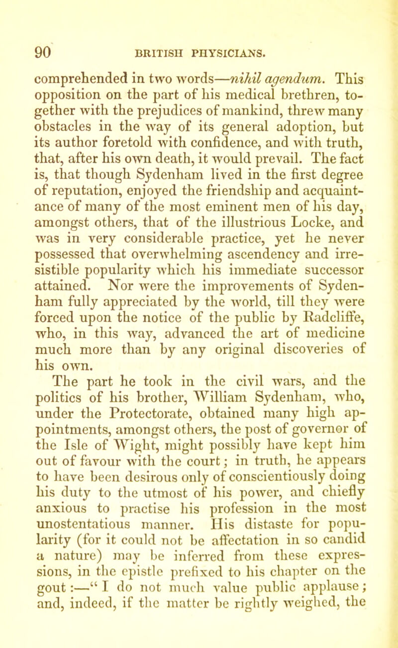 comprehended in two words—nihil agendum. This opposition on the part of his medical brethren, to- gether with the prejudices of mankind, threw many obstacles in the way of its general adoption, hut its author foretold with confidence, and with truth, that, after his own death, it would prevail. The fact is, that though Sydenham lived in the first degree of reputation, enjoyed the friendship and acquaint- ance of many of the most eminent men of his day, amongst others, that of the illustrious Locke, and was in very considerable practice, yet he never possessed that overwhelming ascendency and irre- sistible popularity which his immediate successor attained. Nor were the improvements of Syden- ham fully appreciated by the world, till they were forced upon the notice of the public by Radcliffe, who, in this way, advanced the art of medicine much more than by any original discoveries of his own. The part he took in the civil wars, and the politics of his brother, William Sydenham, who, under the Protectorate, obtained many high ap- pointments, amongst others, the post of governor of the Isle of Wight, might possibly have kept him out of favour with the court; in truth, he appears to have been desirous only of conscientiously doing his duty to the utmost of his power, and chiefly anxious to practise his profession in the most unostentatious manner. His distaste for popu- larity (for it could not be affectation in so candid a nature) may be inferred from these expres- sions, in the epistle prefixed to his chapter on the gout:—“ I do not much value public applause; and, indeed, if the matter be rightly weighed, the