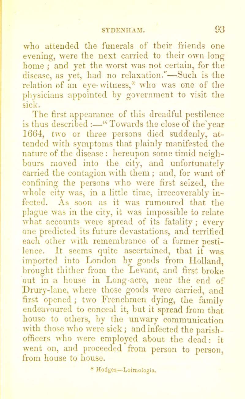 who attended the funerals of their friends one evening, were the next carried to their own long home ; and yet the worst was not certain, for the disease, as yet, had no relaxation.—Such is the relation of an eye-witness,* who was one of the physicians appointed by government to visit the sick. The first appearance of this dreadful pestilence is thus described :—“ Towards the close of the'year 1664, two or three persons died suddenly, at- tended with symptoms that plainly manifested the nature of the disease : hereupon some timid neigh- bours moved into the city, and unfortunately carried the contagion with them; and, for want of confining the persons who wrere first seized, the whole city was, in a little time, irrecoverably in- fected. As soon as it was rumoured that the plague w’as in the city, it was impossible to relate what accounts were spread of its fatality; every one predicted its future devastations, and terrified each other with remembrance of a former pesti- lence. It seems quite ascertained, that it was imported into London by goods from Holland, brought thither from the Levant, and first broke out in a house in Long-acre, near the end of T)rury-lane, where those goods w'ere carried, and first opened ; two Frenchmen dying, the family endeavoured to conceal it, but it spread from that house to others, by the unwary communication with those who were sick; and infected the parish- officers who were employed about the dead: it went on, and proceeded from person to person, from house to house. * Hodges—Loimologia.